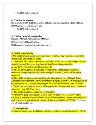  And SRS to be included
4. Provisionfor upgrade
Integration with departmental site data for automatic synchronization of data
XML output for various services
 And SRS to be included
5. Training , Manual, Handholding
User’s Manual, Administrator’s Manual
Onetime Field Level Training
12 Months handholding and maintenance
5. QualificationCriteria
i. The bidder should have been in operation for at least five years (Incorporation/
Registration Certificate required).
ii. The bidder musthave a minimum turnover of at least Rs. 50 lacs and positive net
worth in each of the preceding three audited financial years (Audited
Accounts/Certificate fromAuditors required).
iii. The bidder musthave a dedicated manpower sizeof at least 10 technical
resources on regular payroll for undertaking ICTproject. (Declaration from HR
required).
iv. The bidder musthave successfully undertaken atleast three (3) Web Based
Application development and implementation projects over the last five (5) years for
Government/ PSU/ State/Private corporateproof of documents to be provided.
v. The bidder musthave at least 3 online application development work orders with
minimum value of 1.0 Lac each.
vi. The bidder musthave following certifications:
vii. ISO 9001: 2008 certifications atleast two year old as on 1stJanuary, 2014.
viii. STQC Capability ApprovalCertificate for development of Governmentwebsites /
web portals as per Guidelines for Indian GovernmentWebsites (GIGW) /Corporate
sites/Privateportals etc.
1. Covering Letter
a. Covering Letter fromthe Bidder as per the format provided in Annexure – FormI
 