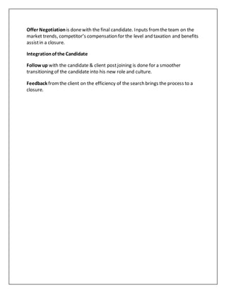Offer Negotiation is donewith the final candidate. Inputs fromthe team on the
market trends, competitor’s compensation for the level and taxation and benefits
assistin a closure.
Integrationof the Candidate
Follow up with the candidate & client postjoining is done for a smoother
transitioning of the candidate into his new role and culture.
Feedback fromthe client on the efficiency of the search brings the process to a
closure.
 