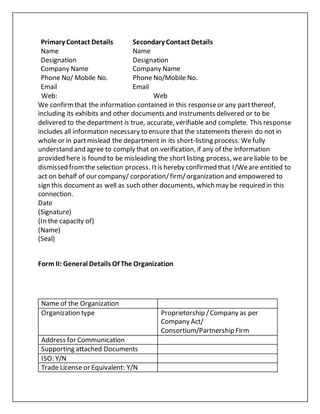 Primary Contact Details Secondary Contact Details
Name Name
Designation Designation
Company Name Company Name
Phone No/ Mobile No. Phone No/Mobile No.
Email Email
Web: Web
We confirmthat the information contained in this responseor any partthereof,
including its exhibits and other documents and instruments delivered or to be
delivered to the department is true, accurate, verifiable and complete. This response
includes all information necessary to ensure that the statements therein do not in
whole or in partmislead the department in its short-listing process. Wefully
understand and agree to comply that on verification, if any of the information
provided here is found to be misleading the shortlisting process, weareliable to be
dismissed fromthe selection process. Itis hereby confirmed that I/Weare entitled to
act on behalf of our company/ corporation/firm/organization and empowered to
sign this document as well as such other documents, which may be required in this
connection.
Date
(Signature)
(In the capacity of)
(Name)
(Seal)
Form II: General Details Of The Organization
Name of the Organization
Organization type Proprietorship /Company as per
Company Act/
Consortium/Partnership Firm
Address for Communication
Supporting attached Documents
ISO: Y/N
Trade License or Equivalent: Y/N
 