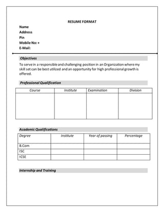 RESUME FORMAT
Name
Address
Pin
Mobile No:+
E-Mail:
Objectives
To servein a responsibleand challenging position in an Organization wheremy
skill set can be best utilized and an opportunity for high professionalgrowth is
offered.
Professional Qualification
Academic Qualifications
Degree Institute Year of passing Percentage
B.Com
ISC
ICSE
Internship and Training
Course Institute Examination Division
 