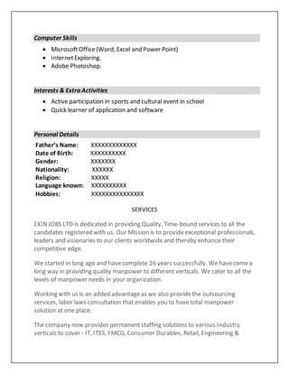 Computer Skills
 MicrosoftOffice(Word, Excel and Power Point)
 InternetExploring.
 Adobe Photoshop.
Interests & Extra Activities
 Active participation in sports and cultural event in school
 Quick learner of application and software
Personal Details
Father’s Name: XXXXXXXXXXXXX
Date of Birth: XXXXXXXXXX
Gender: XXXXXXX
Nationality: XXXXXX
Religion: XXXXX
Language known: XXXXXXXXXX
Hobbies: XXXXXXXXXXXXXXX
SERVICES
EXINJOBS LTD is dedicated in providing Quality, Time-bound services to all the
candidates registered with us. Our Mission is to provideexceptional professionals,
leaders and visionaries to our clients worldwideand thereby enhance their
competitive edge.
We started in long ago and havecomplete 26 years successfully. Wehavecome a
long way in providing quality manpower to different verticals. We cater to all the
levels of manpower needs in your organization.
Working with us is an added advantageas we also providethe outsourcing
services, labor laws consultation that enables you to havetotal manpower
solution at one place.
The company now provides permanentstaffing solutions to various Industry
verticals to cover - IT, ITES, FMCG, Consumer Durables, Retail, Engineering &
 
