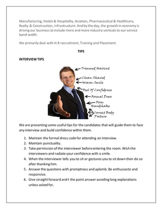 Manufacturing, Hotels & Hospitality, Aviation, Pharmaceutical & Healthcare,
Realty & Construction, Infrastructure. And by the day, the growth in economy is
driving our business to include more and more industry verticals to our service
band-width.
We primarily deal with H.R recruitment, Training and Placement.
TIPS
INTERVIEWTIPS
We are presenting some useful tips for the candidates that will guide them to face
any interview and build confidence within them.
1. Maintain the formal dress codefor attending an interview.
2. Maintain punctuality.
3. Take permission of the interviewer beforeentering the room. Wish the
interviewers and radiate your confidence with a smile.
4. When the interviewer tells you to sit or gestures you to sit down then do so
after thanking him.
5. Answer the questions with promptness and aplomb. Be enthusiastic and
responsive.
6. Give straightforward and t the point answer avoiding long explanations
unless asked for.
 