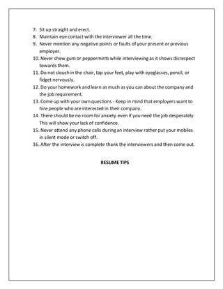 7. Sit up straight and erect.
8. Maintain eye contact with the interviewer all the time.
9. Never mention any negative points or faults of your present or previous
employer.
10. Never chew gum or peppermints while interviewing as it shows disrespect
towards them.
11. Do not slouch in the chair, tap your feet, play with eyeglasses, pencil, or
fidget nervously.
12. Do your homework and learn as much as you can about the company and
the job requirement.
13. Come up with your own questions - Keep in mind that employers want to
hire people who are interested in their company.
14. There should be no roomfor anxiety even if you need the job desperately.
This will show your lack of confidence.
15. Never attend any phone calls during an interview rather put your mobiles
in silent mode or switch off.
16. After the interview is complete thank the interviewers and then come out.
RESUME TIPS
 