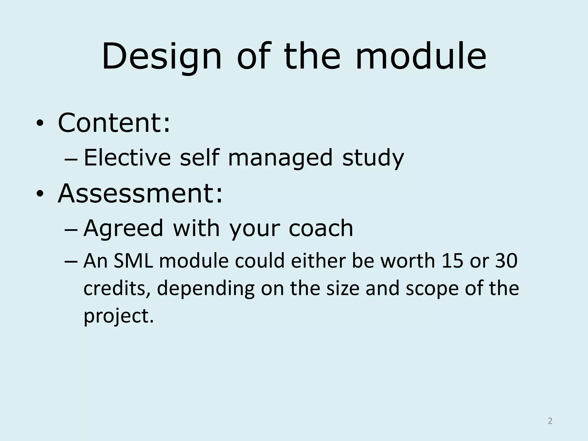 Design of the module 
• Content: 
– Elective self managed study 
• Assessment: 
– Agreed with your coach 
– An SML module could either be worth 15 or 30 
credits, depending on the size and scope of the 
project. 
2 
 