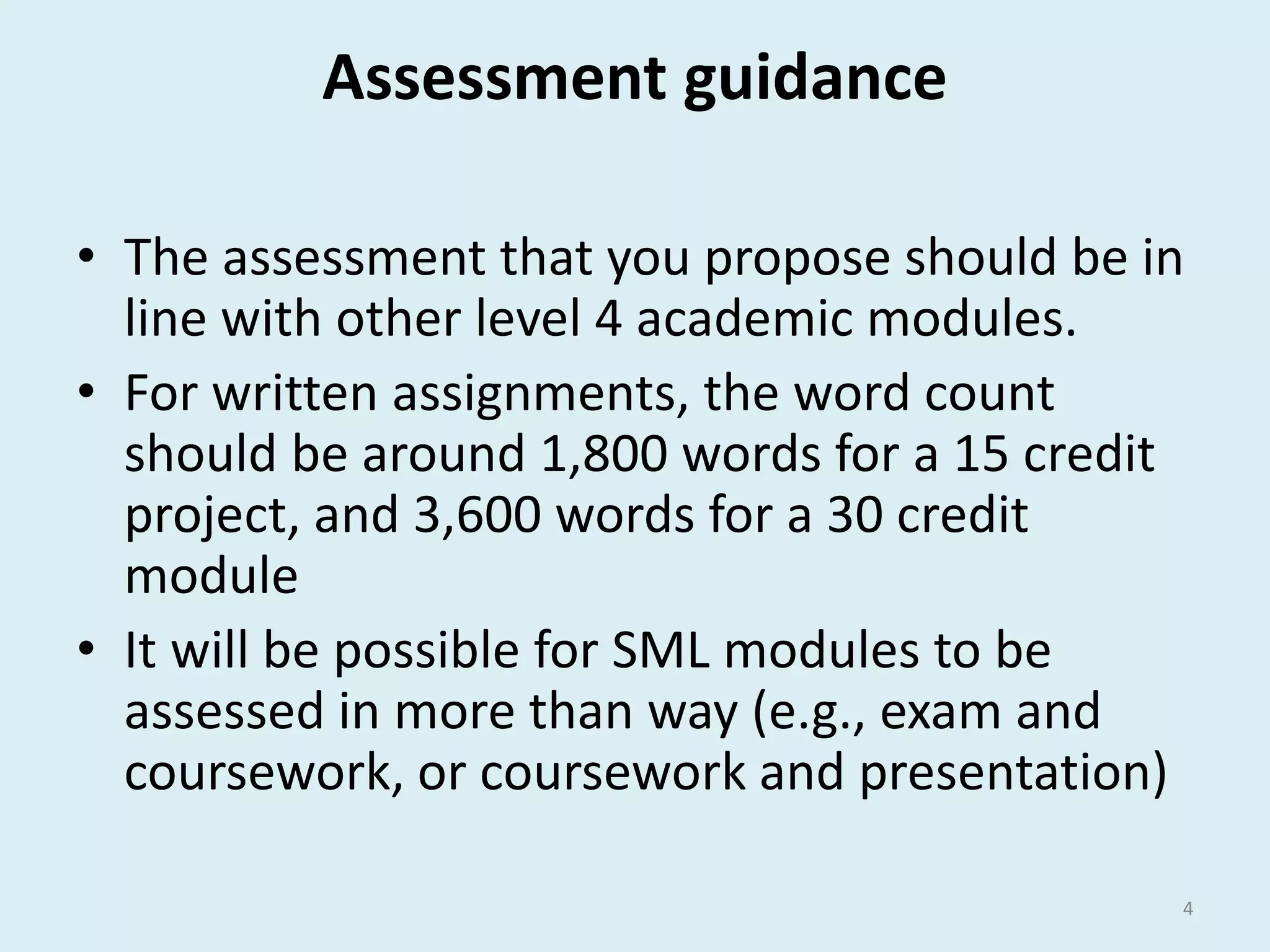 Assessment guidance 
• The assessment that you propose should be in 
line with other level 4 academic modules. 
• For written assignments, the word count 
should be around 1,800 words for a 15 credit 
project, and 3,600 words for a 30 credit 
module 
• It will be possible for SML modules to be 
assessed in more than way (e.g., exam and 
coursework, or coursework and presentation) 
4 
 