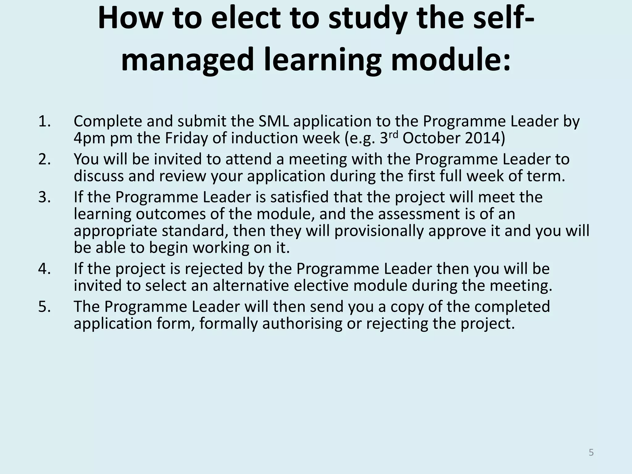 How to elect to study the self-managed 
learning module: 
1. Complete and submit the SML application to the Programme Leader by 
4pm pm the Friday of induction week (e.g. 3rd October 2014) 
2. You will be invited to attend a meeting with the Programme Leader to 
discuss and review your application during the first full week of term. 
3. If the Programme Leader is satisfied that the project will meet the 
learning outcomes of the module, and the assessment is of an 
appropriate standard, then they will provisionally approve it and you will 
be able to begin working on it. 
4. If the project is rejected by the Programme Leader then you will be 
invited to select an alternative elective module during the meeting. 
5. The Programme Leader will then send you a copy of the completed 
application form, formally authorising or rejecting the project. 
5 
 