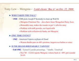 SGA
4
Tony Lew – Mengniu - I told clients ‘Buy it’ on Oct. 22, 2008
n  WHO TAKES THE FALL?
Ÿ 1920 – FDR picks Joseph P Kennedy to clean up Wall St
» Mengniu Chairman Niu – also chairs Inner Mongolian Dairy Assn.
» Honorable man, makes the rounds in gov’t, tells his story
» Problem with milk powder, not liquid milk
» Problem with collection & Sanlu, not Mengniu
n  ONE TIME EVENT?
Ÿ 1962 – American Express soybean oil fraud
» Warren Buffet puts on 40% position, largest ever before or since
n  IS THE BRAND IRREPARABLY TAINTED?
Ÿ Fall 1982 - Tylenol Cyanide poisonings. 7 deaths. Unsolved
» Nov’08 – CLSA reports Mengniu volume back to ~60% pre-scandal
levels
 