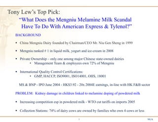 SGA1
Tony Lew’s Top Pick:
“What Does the Mengniu Melamine Milk Scandal
Have To Do With American Express & Tylenol?”
BACKGROUND
§  China Mengniu Dairy founded by Chairman/CEO Mr. Niu Gen Sheng in 1999
§  Mengniu ranked # 1 in liquid milk, yogurt and ice-cream in 2008
§  Private Ownership – only one among major Chinese state-owned dairies
•  Management Team & employees own 72% of Mengniu
§  International Quality Control Certifications:
•  GMP, HACCP, ISO9001, ISO14001, OHS, 18001
MS & BNP - IPO June 2004 - HK$3.92 - 20x 2004E earnings, in-line with HK F&B sector
PROBLEM: Kidney damage in children linked to melamine doping of powdered milk
§  Increasing competition esp in powdered milk - WTO cut tariffs on imports 2005
§  Collection Stations: 74% of dairy cows are owned by families who own 4 cows or less
 