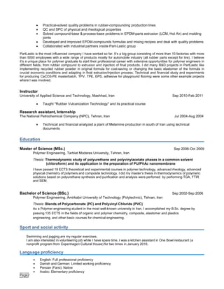 Page2
 Practical-solved quality problems in rubber-compounding production lines
 QC and SPC of physical and rheological properties
 Solved compound-base & process-base problems in EPDM-parts extrusion (LCM, Hot Air) and molding
joints
 Developed and improved EPDM-compounds formulas and mixing recipes and deal with quality problems
 Collaborated with industrial partners inside Part-Lastic group
PartLastic is the most influenced company I have worked so far. It’s a big group consisting of more than 10 factories with more
than 5000 employees with a wide range of products mostly for automobile industry (all rubber parts except for tire). I believe
it’s a unique place for polymer graduate to start their professional career with extensive opportunities for polymer engineers in
different fields, from rubber compound to extrusion and injection of final products. I did many R&D projects in PartLastic like
implementing recycled rubber powder in original formula for cost-saving or changing the basic elastomer of the formula in
crucial economic conditions and adapting in final extrusion/injection process. Technical and financial study and experiments
for producing CaCO3-PE masterbatch, TPV, TPE, EPS, adhesive for playground flooring were some other example projects
where I was involved.
Instructor
University of Applied Science and Technology, Mashhad, Iran Sep 2010-Feb 2011
 Taught "Rubber Vulcanization Technology" and its practical course
Research assistant, Internship
The National Petrochemical Company (NPC), Tehran, Iran Jul 2004-Aug 2004
 Technical and financial analyzed a plant of Melamine production in south of Iran using technical
documents
Education
Master of Science (MSc.) Sep 2006-Oct 2009
Polymer Engineering, Tarbiat Modares University, Tehran, Iran
Thesis: Thermodynamic study of polyurethane and polyvinylacetate phases in a common solvent
(chloroform) and its application in the preparation of PU/PVAc nanomembrane
I have passed 18 ECTS theoretical and experimental courses in polymer technology, advanced rheology, advanced
physical chemistry of polymers and composite technology. I did my master’s thesis in thermodynamics of polymeric
solutions based on polyurethane synthesis and purification and analysis were perfomed by performing TGA, FTIR
and SEM.
Bachelor of Science (BSc.) Sep 2002-Sep 2006
Polymer Engineering, Amirkabir University of Technology (Polytechnic), Tehran, Iran
Thesis: Blends of Polycarbonate (PC) and Polyvinyl Chloride (PVC)
As a Polymer engineering student in the most well-known university in Iran, I accomplished my B.Sc. degree by
passing 135 ECTS in the fields of organic and polymer chemistry, composite, elastomer and plastics
engineering, and other basic courses for chemical engineering.
Sport and social activity
Swimming and jogging are my regular exercises.
I am also interested in volunteering job while I have spare time, I was a kitchen assistant in One Bowl restaurant (a
nonprofit program from Copenhagen Cultural House) for two times in January 2016.
Language proficiency
 English: Full professional proficiency
 Danish and German: Limited working proficiency
 Persian (Farsi): Native
 Arabic: Elementary proficiency
 