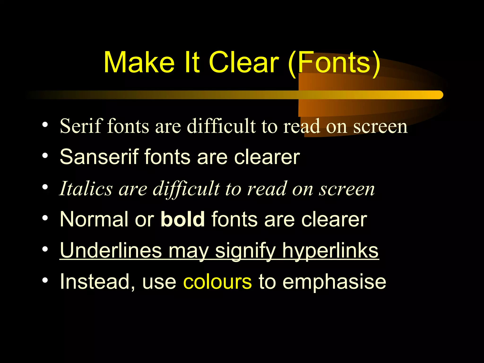 • Serif fonts are difficult to read on screen
• Sanserif fonts are clearer
• Italics are difficult to read on screen
• Normal or bold fonts are clearer
• Underlines may signify hyperlinks
• Instead, use colours to emphasise
Make It Clear (Fonts)
 