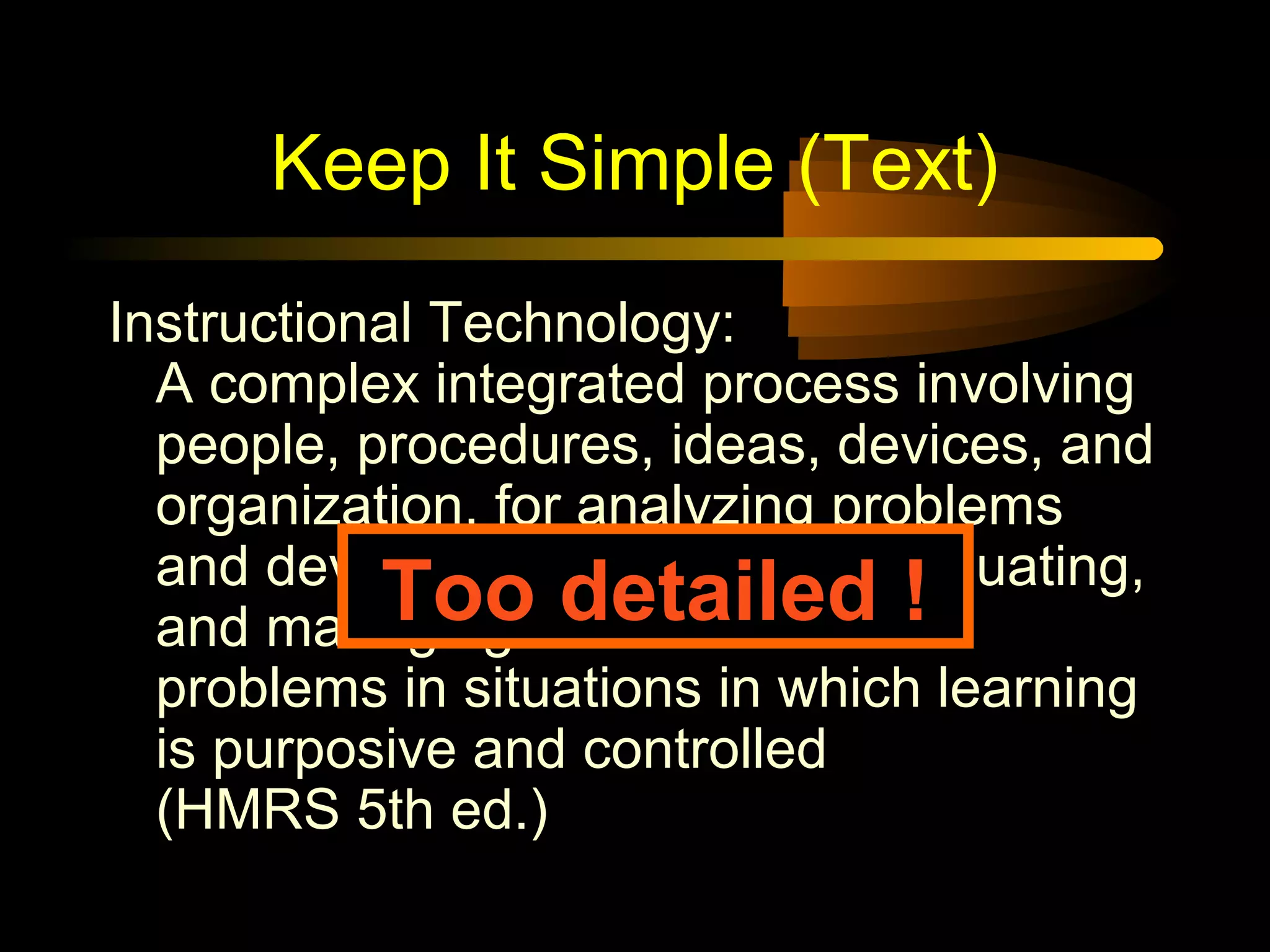 Keep It Simple (Text)
Instructional Technology:
A complex integrated process involving
people, procedures, ideas, devices, and
organization, for analyzing problems
and devising, implementing, evaluating,
and managing solutions to those
problems in situations in which learning
is purposive and controlled
(HMRS 5th ed.)
Too detailed !
 