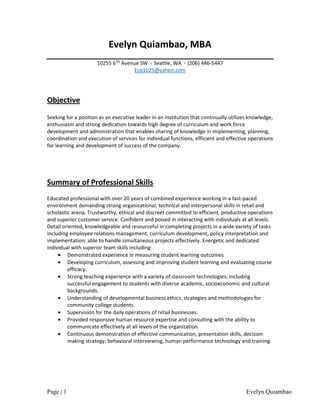 Page | 1 Evelyn Quiambao
Evelyn Quiambao, MBA
10255 6TH
Avenue SW · Seattle, WA · (206) 446-5447
Ecq1025@yahoo.com
Objective
Seeking for a position as an executive leader in an institution that continually utilizes knowledge,
enthusiasm and strong dedication towards high degree of curriculum and work force
development and administration that enables sharing of knowledge in implementing, planning,
coordination and execution of services for individual functions, efficient and effective operations
for learning and development of success of the company.
Summary of Professional Skills
Educated professional with over 20 years of combined experience working in a fast-paced
environment demanding strong organizational, technical and interpersonal skills in retail and
scholastic arena. Trustworthy, ethical and discreet committed to efficient, productive operations
and superior customer service. Confident and poised in interacting with individuals at all levels.
Detail oriented, knowledgeable and resourceful in completing projects in a wide variety of tasks
including employee relations management, curriculum development, policy interpretation and
implementation; able to handle simultaneous projects effectively. Energetic and dedicated
individual with superior team skills including:
• Demonstrated experience in measuring student learning outcomes
• Developing curriculum, assessing and improving student learning and evaluating course
efficacy.
• Strong teaching experience with a variety of classroom technologies, including
successful engagement to students with diverse academic, socioeconomic and cultural
backgrounds.
• Understanding of developmental business ethics, strategies and methodologies for
community college students.
• Supervision for the daily operations of retail businesses.
• Provided responsive human resource expertise and consulting with the ability to
communicate effectively at all levels of the organization.
• Continuous demonstration of effective communication, presentation skills, decision
making strategy, behavioral interviewing, human performance technology and training.
 