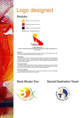 Logo designed
Koufuku
Book Bhutan Tour Sacred Destination Travel
FFCD07 ( C-0, M-18, Y-99, K-0 )
FF0000 ( C-0, M-99, Y-100, K-0 )
000000 ( C-75, M-68, Y-99, K-90 )
Koufuku ( Font ) = Helvetica (56 Rome)
LOGO DESCRIPTION
The logo is designed delving and taking into consideration the origin and significance of
the company.
Red Color
The red color is incorporated keeping with the place of origin of the company, Japan. This
exciting color signifies confidence that the company holds.
Yellow Color
The yellow color is relative to what the company brings and promises. Like the ideal of the
company, Koufuku, the color – yellow shines with optimism, enlightenment, and happiness,
and carries with it the promise of a positive future, instilling optimism and energy, as well as
sparking creative thoughts.
The Image of a Lady
The image of a lady is the portrayal of peaceful, caring and loving nature of a woman. Staying
true to the company, Koufuku, which means happiness, these entire qualities of a woman,
here relative to the ideal of the company, harbor in promoting happiness.
The Face of a Woman
The well structured face of the woman, emerging from the bright red colour, symbolizes
beauty, confidence and strength of the company.
 