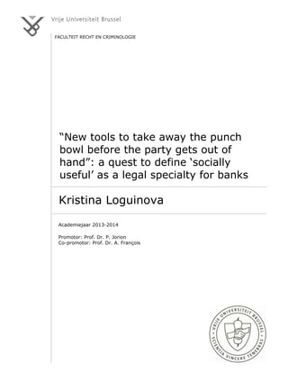 1.
FACULTEIT RECHT EN CRIMINOLOGIE
“New tools to take away the punch
bowl before the party gets out of
hand”: a quest to define ‘socially
useful’ as a legal specialty for banks
Kristina Loguinova
Academiejaar 2013-2014
Promotor: Prof. Dr. P. Jorion
Co-promotor: Prof. Dr. A. François
 