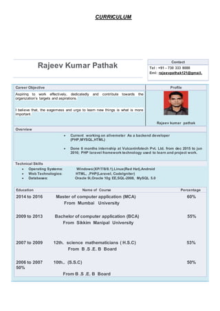 CURRICULUM
Rajeev Kumar Pathak
Contact
Tel : +91 - 730 333 8088
Eml: rajeevpathak121@gmail.
Career Objective Profile
Aspiring to work effectively, dedicatedly and contribute towards the
organization’s targets and aspirations.
I believe that, the eagerness and urge to learn new things is what is more
important.
Rajeev kumar pathak
Overview
 Current working on alivemeter As a backend developer
(PHP,MYSQL,HTML)
 Done 6 months internship at VulcanInfotech Pvt. Ltd. from dec 2015 to jun
2016; PHP laravel framework technology used to learn and project work.
Technical Skills
 Operating Systems: Windows(XP/7/8/8.1),Linux(Red Hat),Android
 Web Technologies: HTML, ,PHP(Laravel, CodeIgniter)
 Databases: Oracle 9i,Oracle 10g EE,SQL-2008, MySQL 5.0
Education Name of Course Percentage
2014 to 2016 Master of computer application (MCA) 60%
From Mumbai University
2009 to 2013 Bachelor of computer application (BCA) 55%
From Sikkim Manipal University
2007 to 2009 12th. science mathematicians ( H.S.C) 53%
From B .S .E. B Board
2006 to 2007 10th.. (S.S.C) 50%
50%
From B .S .E. B Board
 