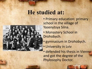 • Primary education: primary
school in the village of
Yasenytsya Silna.
• Monastery School in
Drohobych.
• gymnasium in Drohobych.
• University in Lviv
• defended his thesis in Vienna
and got the degree of the
Phylosophy Doctor.
He studied at:
 