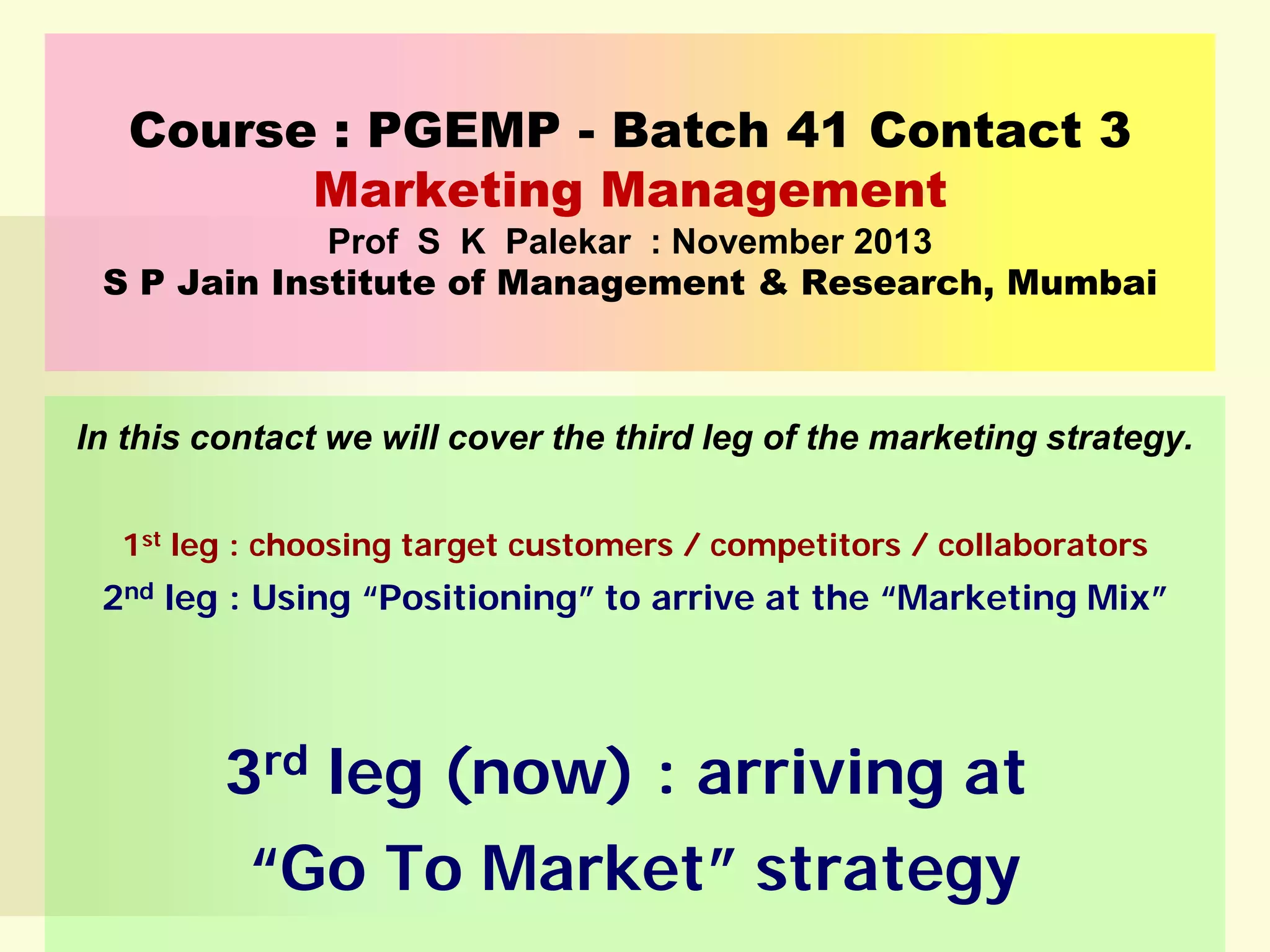 Course : PGEMP - Batch 41 Contact 3
Marketing Management
Prof S K Palekar : November 2013
S P Jain Institute of Management & Research, Mumbai

In this contact we will cover the third leg of the marketing strategy.
1st leg : choosing target customers / competitors / collaborators

2nd leg : Using “Positioning” to arrive at the “Marketing Mix”

3rd leg (now) : arriving at
“Go To Market” strategy

 