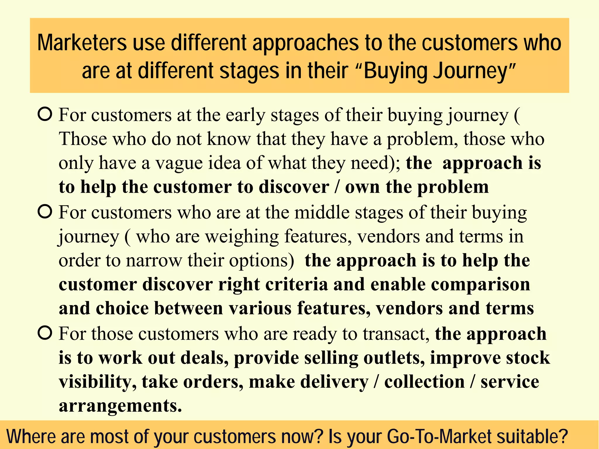 Marketers use different approaches to the customers who
are at different stages in their “Buying Journey”
 For customers at the early stages of their buying journey (
Those who do not know that they have a problem, those who
only have a vague idea of what they need); the approach is
to help the customer to discover / own the problem
 For customers who are at the middle stages of their buying
journey ( who are weighing features, vendors and terms in
order to narrow their options) the approach is to help the
customer discover right criteria and enable comparison
and choice between various features, vendors and terms
 For those customers who are ready to transact, the approach
is to work out deals, provide selling outlets, improve stock
visibility, take orders, make delivery / collection / service
arrangements.
Where are most of your customers now? Is your Go-To-Market suitable?

 