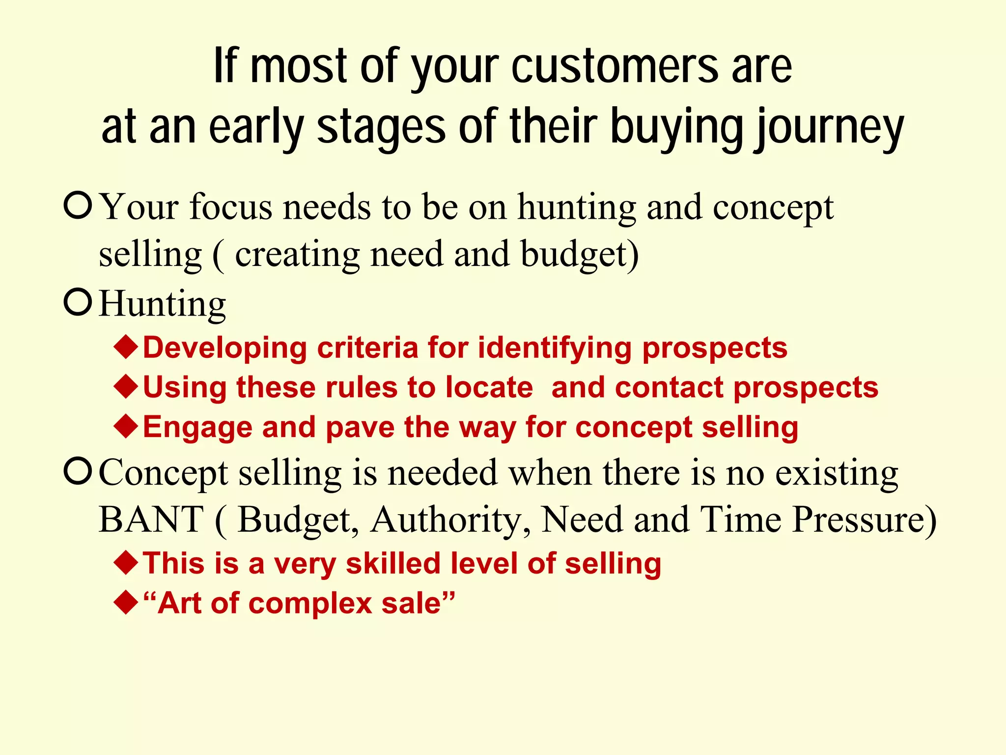 If most of your customers are
at an early stages of their buying journey
Your focus needs to be on hunting and concept
selling ( creating need and budget)
Hunting
Developing criteria for identifying prospects
Using these rules to locate and contact prospects
Engage and pave the way for concept selling

Concept selling is needed when there is no existing
BANT ( Budget, Authority, Need and Time Pressure)
This is a very skilled level of selling
“Art of complex sale”

 