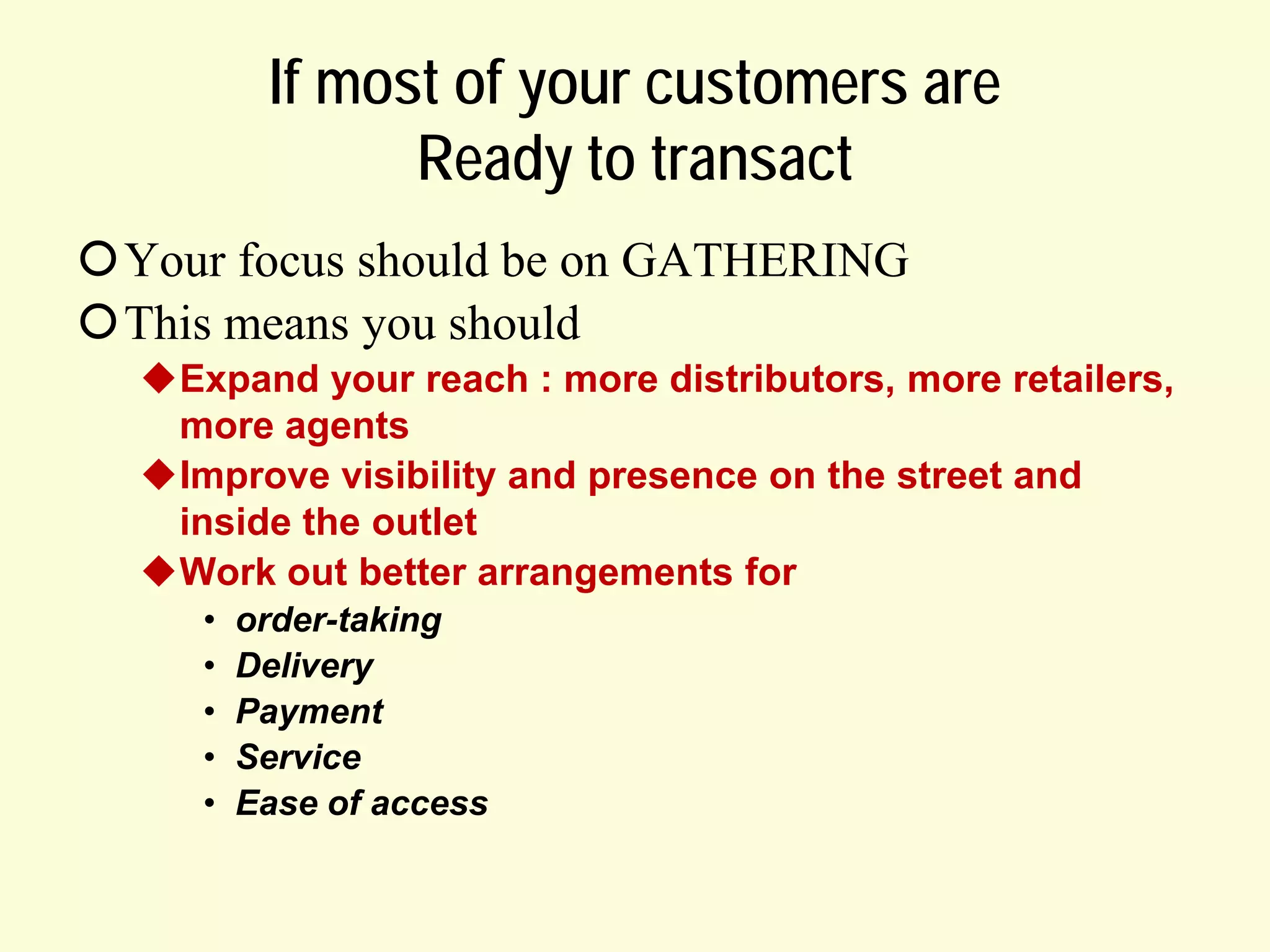 If most of your customers are
Ready to transact
Your focus should be on GATHERING
This means you should
Expand your reach : more distributors, more retailers,
more agents
Improve visibility and presence on the street and
inside the outlet
Work out better arrangements for
•
•
•
•
•

order-taking
Delivery
Payment
Service
Ease of access

 