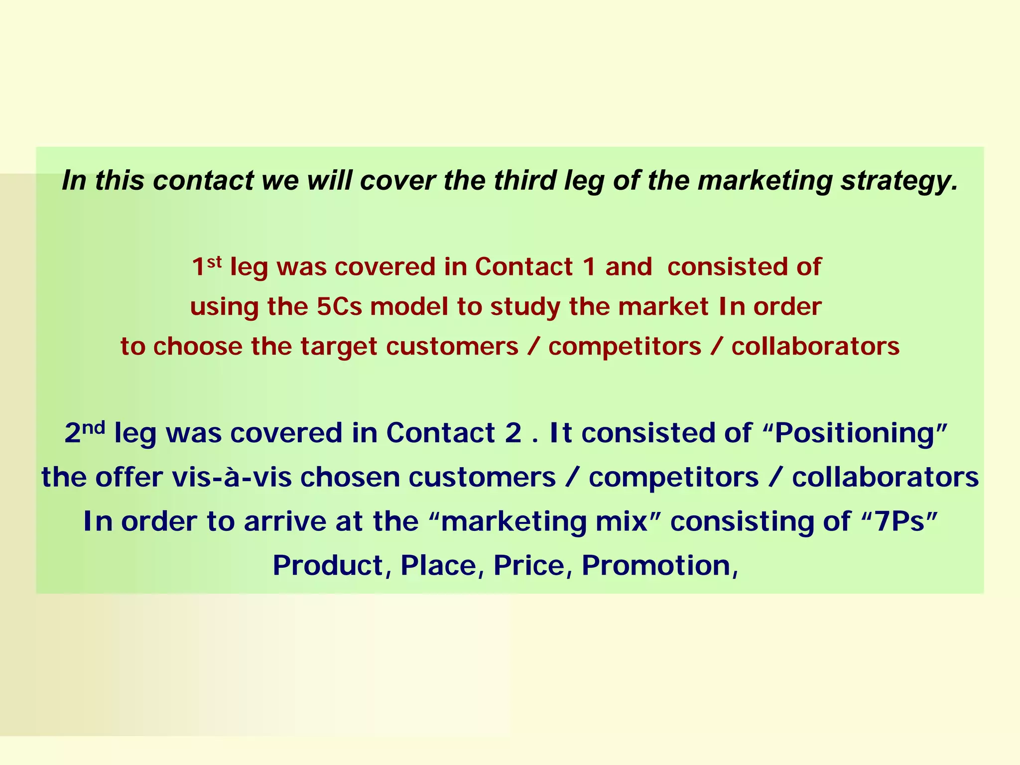 In this contact we will cover the third leg of the marketing strategy.
1st leg was covered in Contact 1 and consisted of
using the 5Cs model to study the market In order
to choose the target customers / competitors / collaborators

2nd leg was covered in Contact 2 . It consisted of “Positioning”
the offer vis-à-vis chosen customers / competitors / collaborators
In order to arrive at the “marketing mix” consisting of “7Ps”
Product, Place, Price, Promotion,

 