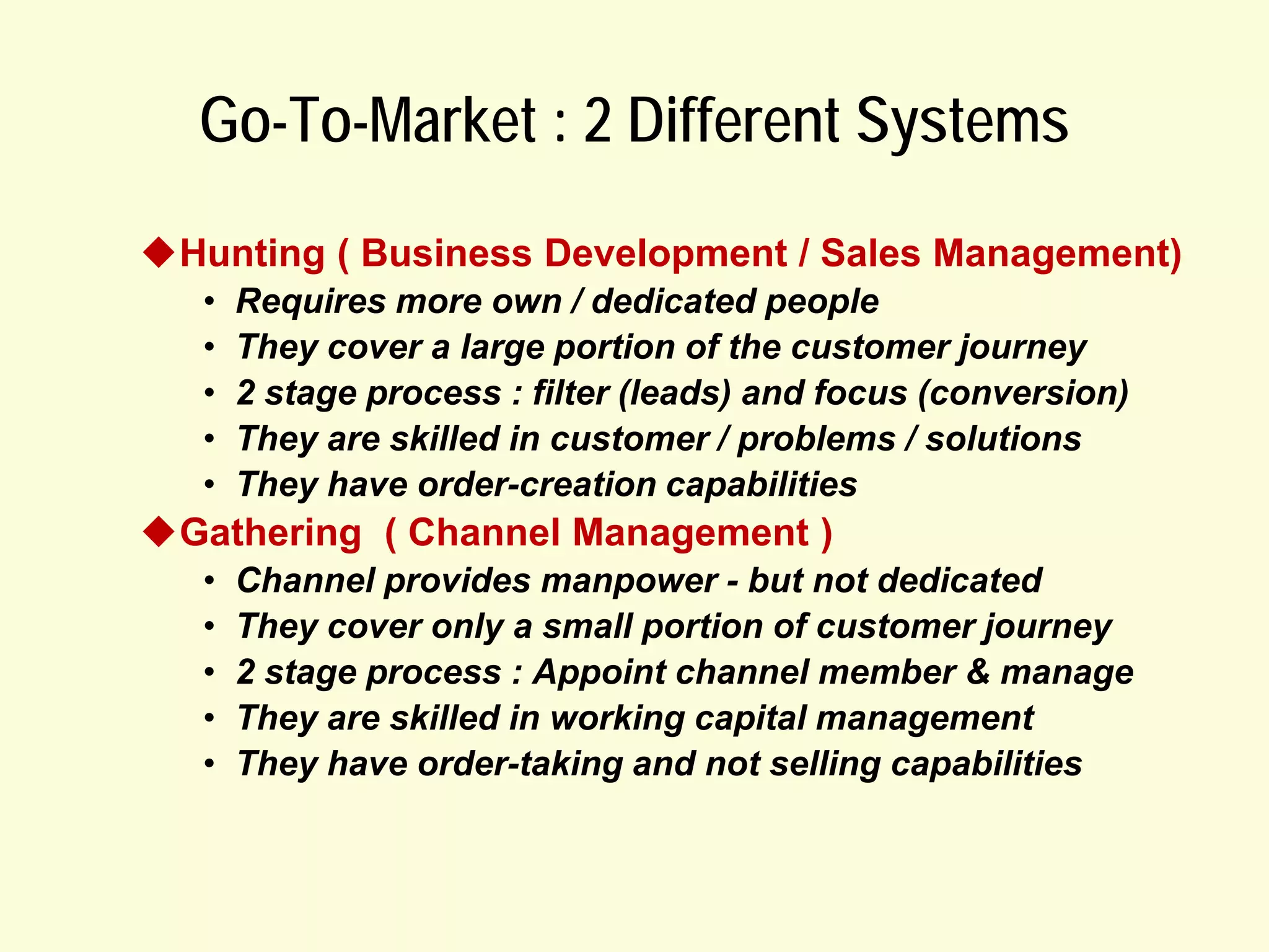 Go-To-Market : 2 Different Systems
Hunting ( Business Development / Sales Management)
•
•
•
•
•

Requires more own / dedicated people
They cover a large portion of the customer journey
2 stage process : filter (leads) and focus (conversion)
They are skilled in customer / problems / solutions
They have order-creation capabilities

Gathering ( Channel Management )
•
•
•
•
•

Channel provides manpower - but not dedicated
They cover only a small portion of customer journey
2 stage process : Appoint channel member & manage
They are skilled in working capital management
They have order-taking and not selling capabilities

 