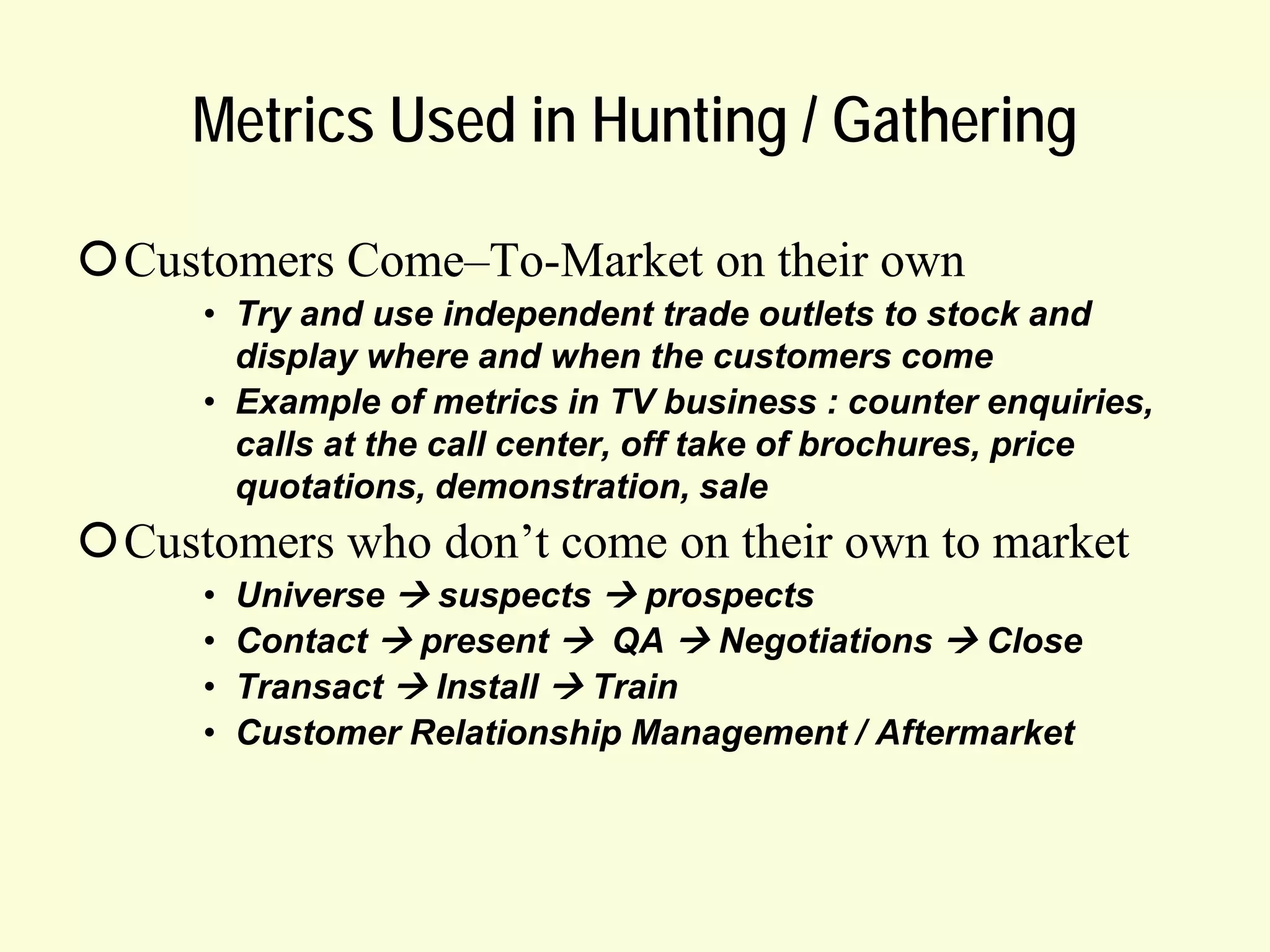 Metrics Used in Hunting / Gathering
Customers Come–To-Market on their own
• Try and use independent trade outlets to stock and
display where and when the customers come
• Example of metrics in TV business : counter enquiries,
calls at the call center, off take of brochures, price
quotations, demonstration, sale

Customers who don’t come on their own to market
•
•
•
•

Universe  suspects  prospects
Contact  present  QA  Negotiations  Close
Transact  Install  Train
Customer Relationship Management / Aftermarket

 
