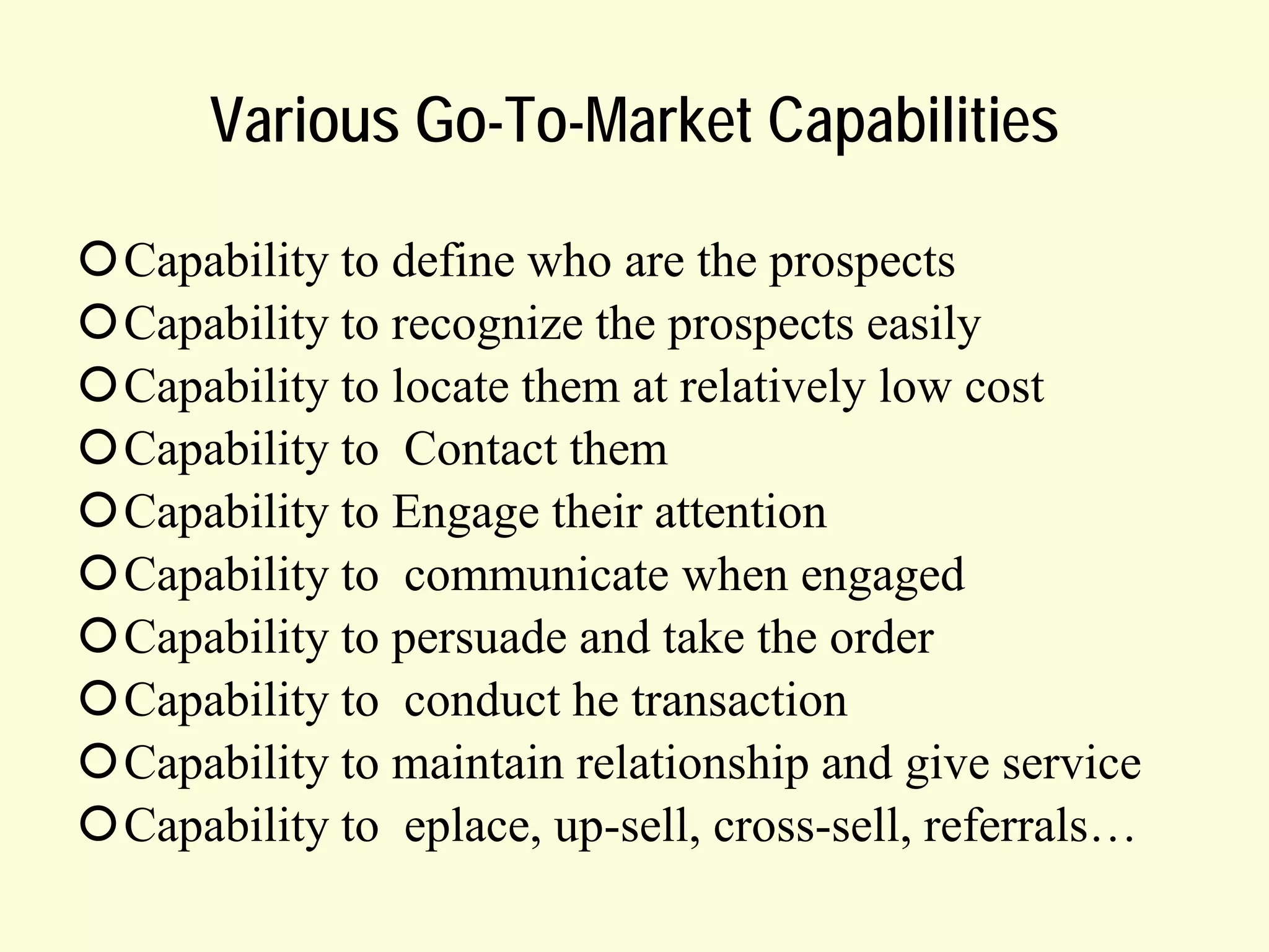 Various Go-To-Market Capabilities
Capability to define who are the prospects
Capability to recognize the prospects easily
Capability to locate them at relatively low cost
Capability to Contact them
Capability to Engage their attention
Capability to communicate when engaged
Capability to persuade and take the order
Capability to conduct he transaction
Capability to maintain relationship and give service
Capability to eplace, up-sell, cross-sell, referrals…

 