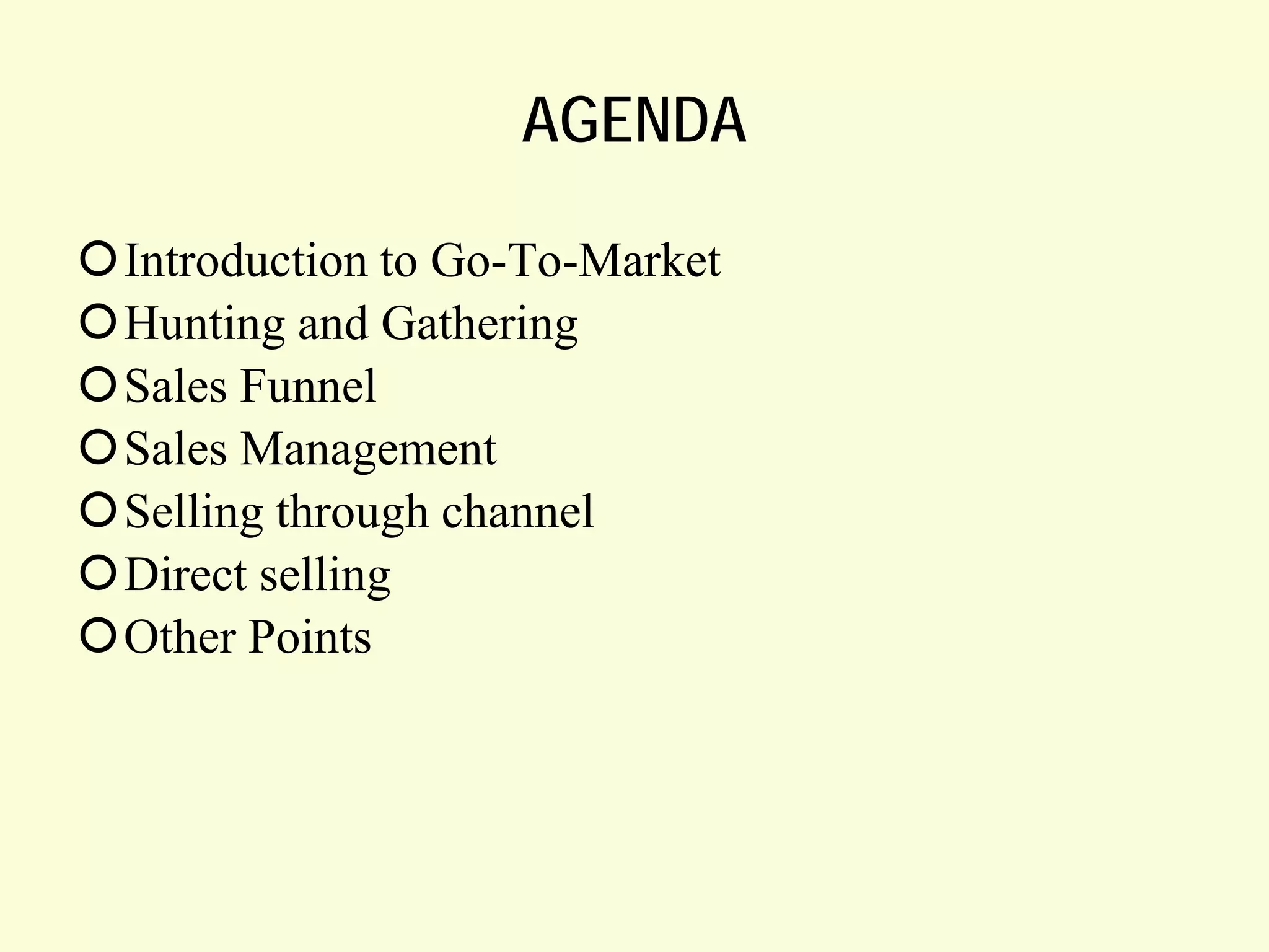 AGENDA
Introduction to Go-To-Market
Hunting and Gathering
Sales Funnel
Sales Management
Selling through channel
Direct selling
Other Points

 
