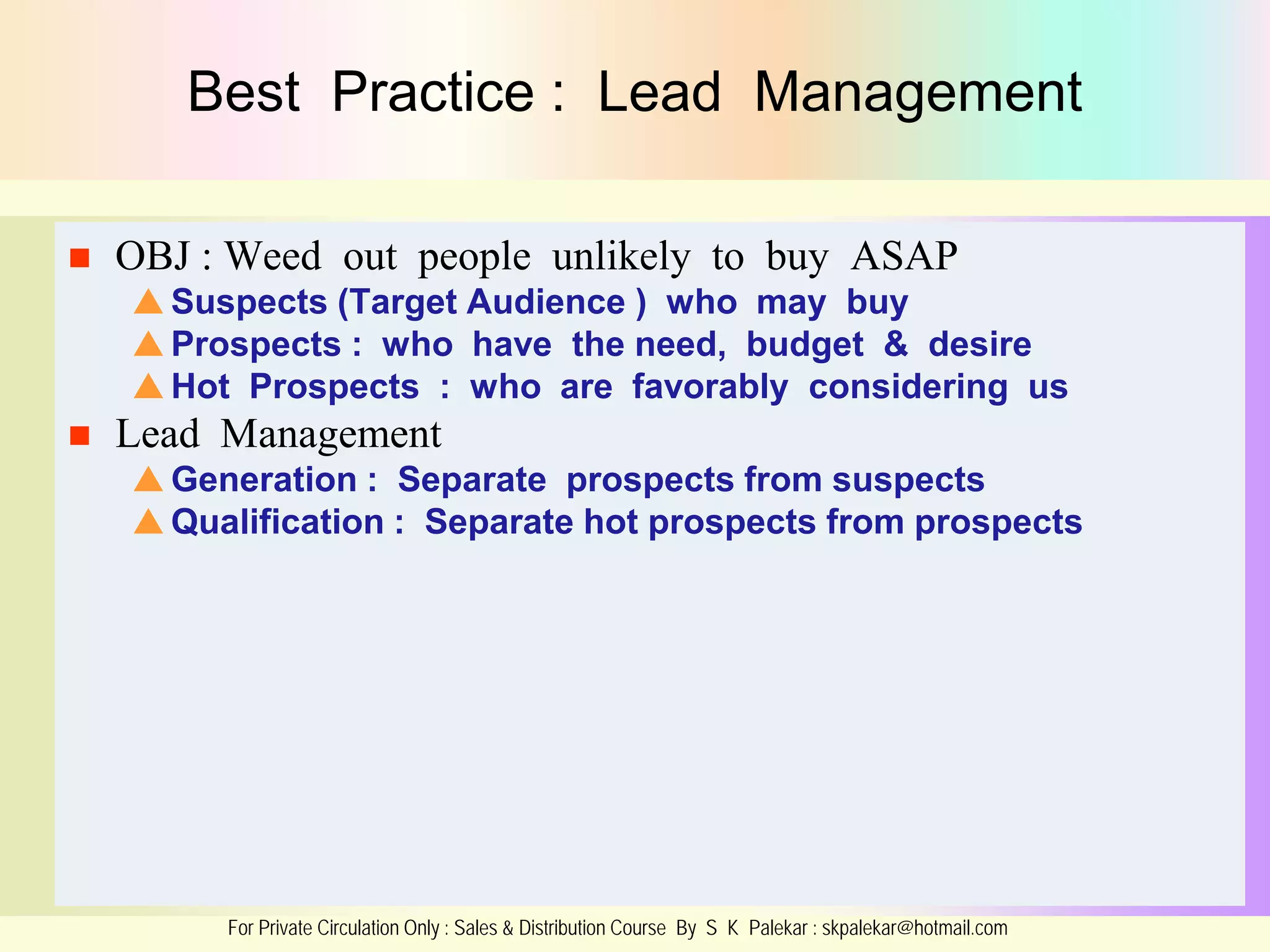 Best Practice : Lead Management


OBJ : Weed out people unlikely to buy ASAP
 Suspects (Target Audience ) who may buy
 Prospects : who have the need, budget & desire
 Hot Prospects : who are favorably considering us



Lead Management
 Generation : Separate prospects from suspects
 Qualification : Separate hot prospects from prospects

For Private Circulation Only : Sales & Distribution Course By S K Palekar : skpalekar@hotmail.com

 