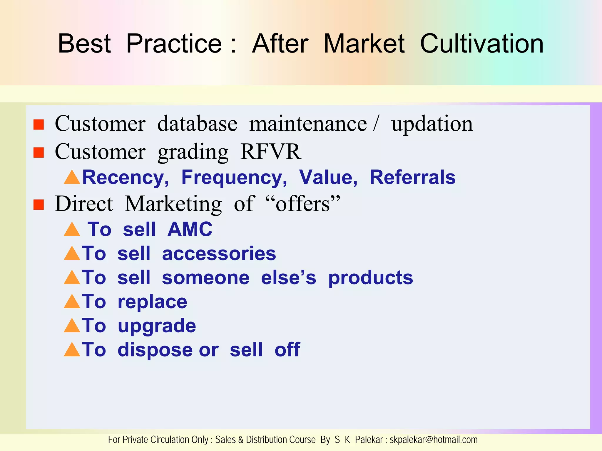 Best Practice : After Market Cultivation



Customer database maintenance / updation
Customer grading RFVR
Recency, Frequency, Value, Referrals



Direct Marketing of “offers”
 To sell AMC
To sell accessories
To sell someone else’s products
To replace
To upgrade
To dispose or sell off

For Private Circulation Only : Sales & Distribution Course By S K Palekar : skpalekar@hotmail.com

 