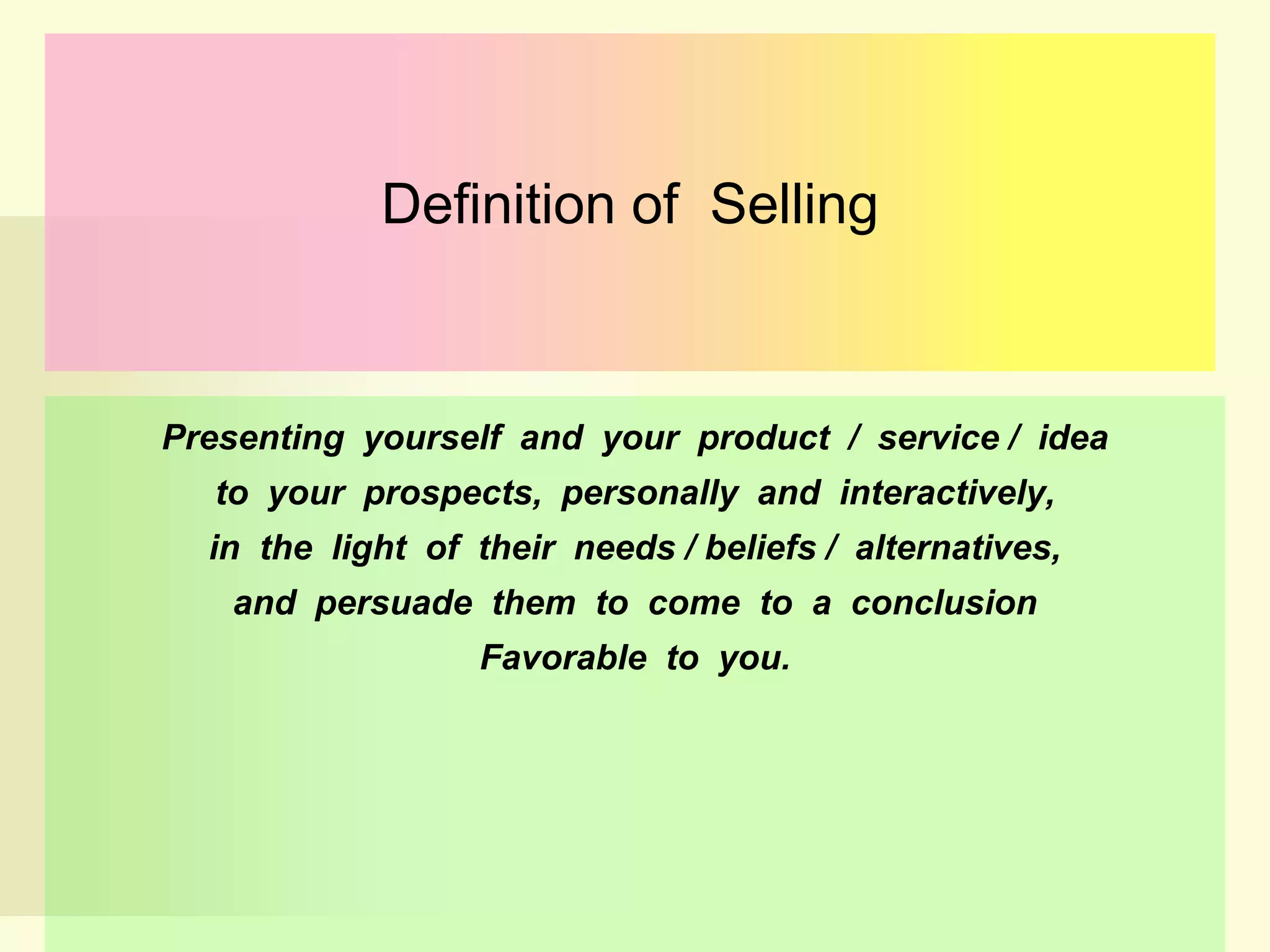 Definition of Selling

Presenting yourself and your product / service / idea
to your prospects, personally and interactively,
in the light of their needs / beliefs / alternatives,
and persuade them to come to a conclusion
Favorable to you.

 