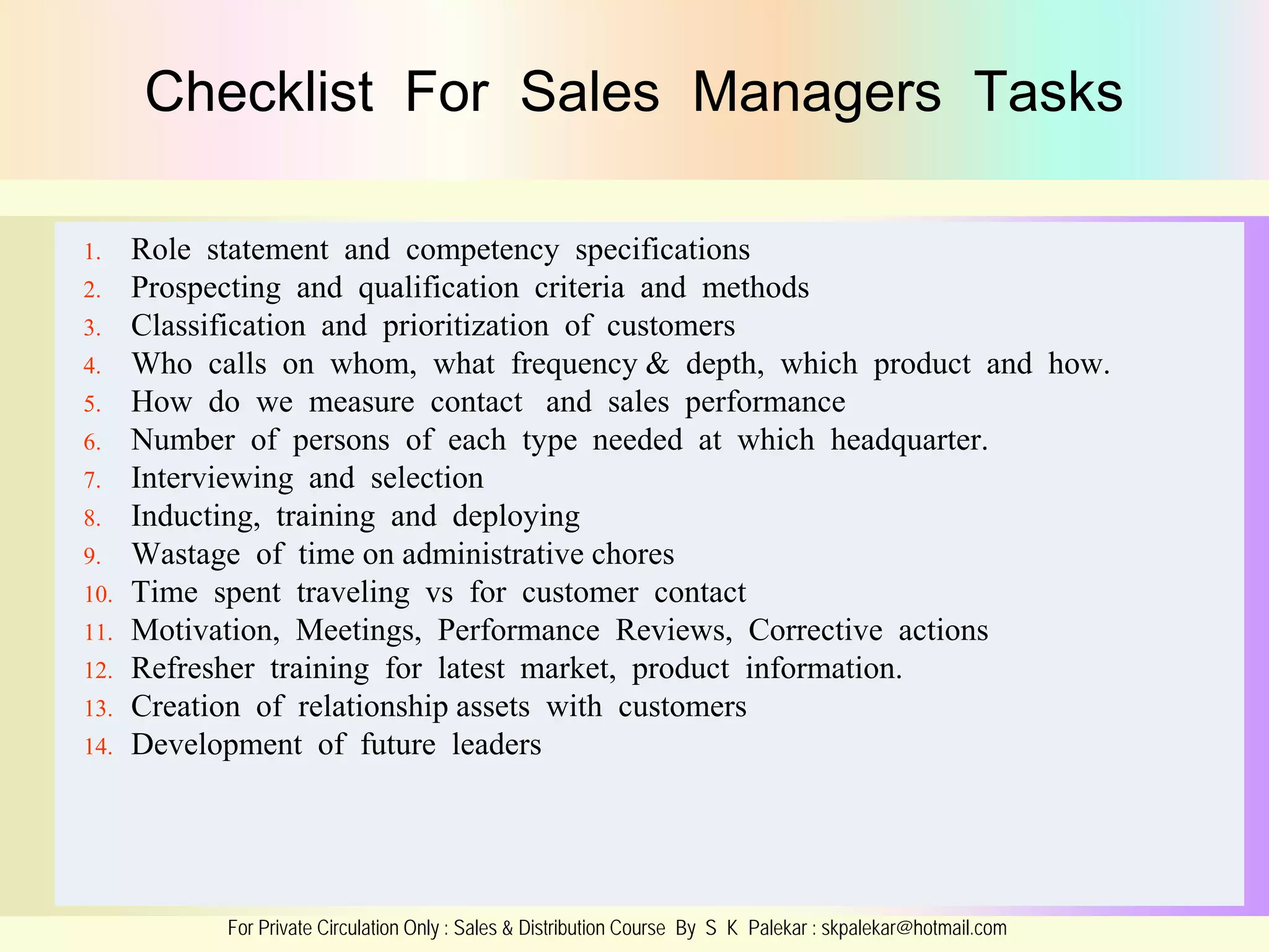 Checklist For Sales Managers Tasks
1.
2.
3.
4.
5.
6.
7.
8.
9.
10.
11.
12.
13.
14.

Role statement and competency specifications
Prospecting and qualification criteria and methods
Classification and prioritization of customers
Who calls on whom, what frequency & depth, which product and how.
How do we measure contact and sales performance
Number of persons of each type needed at which headquarter.
Interviewing and selection
Inducting, training and deploying
Wastage of time on administrative chores
Time spent traveling vs for customer contact
Motivation, Meetings, Performance Reviews, Corrective actions
Refresher training for latest market, product information.
Creation of relationship assets with customers
Development of future leaders

For Private Circulation Only : Sales & Distribution Course By S K Palekar : skpalekar@hotmail.com

 
