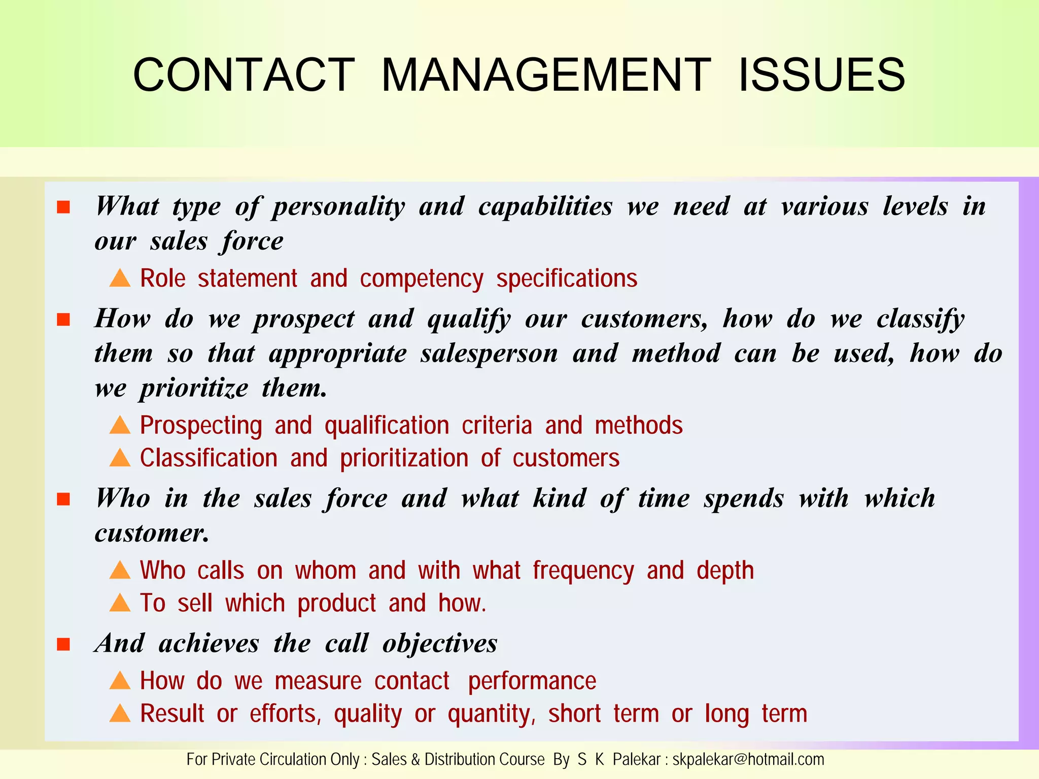 CONTACT MANAGEMENT ISSUES


What type of personality and capabilities we need at various levels in
our sales force
 Role statement and competency specifications



How do we prospect and qualify our customers, how do we classify
them so that appropriate salesperson and method can be used, how do
we prioritize them.
 Prospecting and qualification criteria and methods
 Classification and prioritization of customers



Who in the sales force and what kind of time spends with which
customer.
 Who calls on whom and with what frequency and depth
 To sell which product and how.



And achieves the call objectives
 How do we measure contact performance
 Result or efforts, quality or quantity, short term or long term
For Private Circulation Only : Sales & Distribution Course By S K Palekar : skpalekar@hotmail.com

 