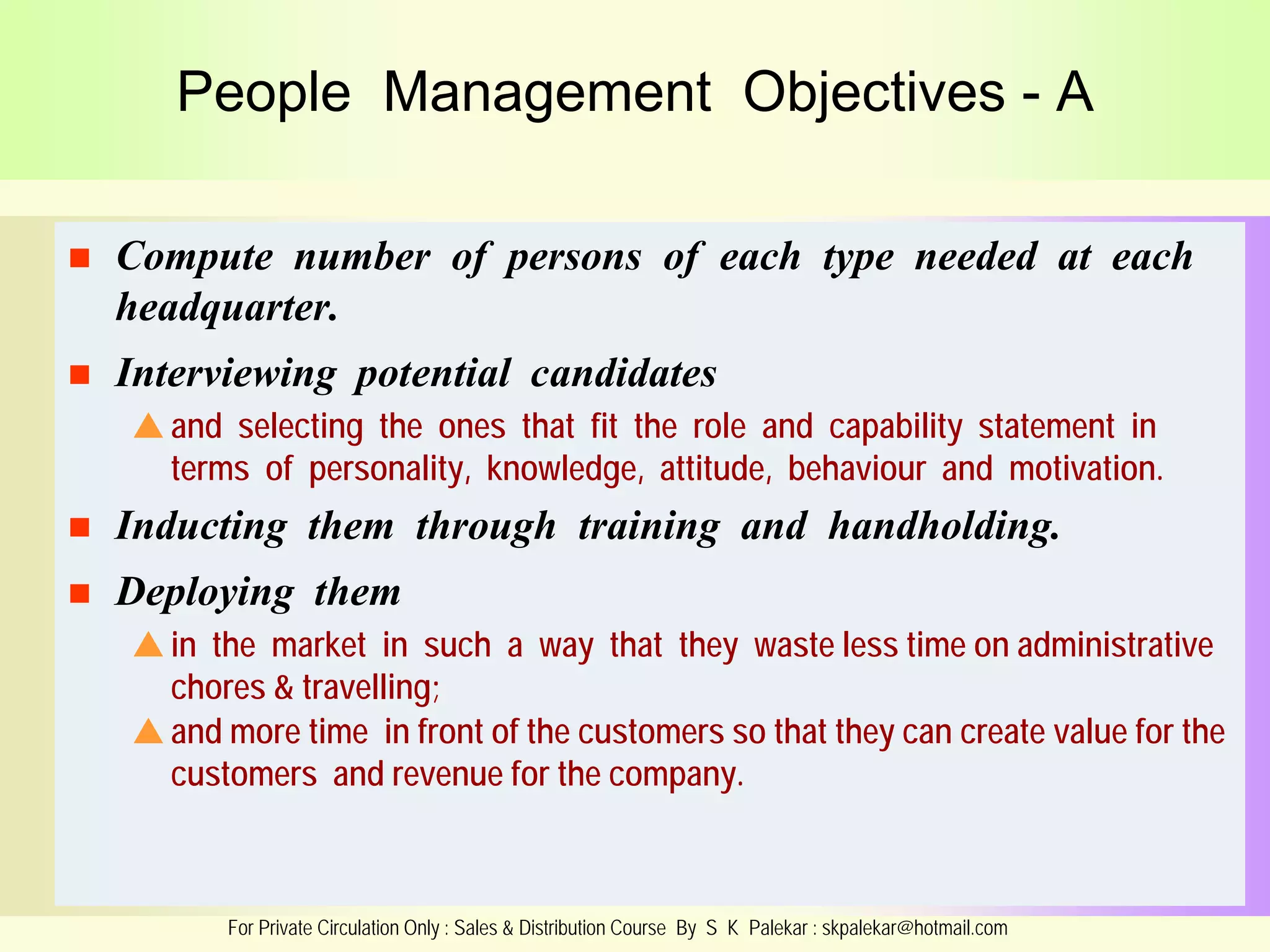 People Management Objectives - A


Compute number of persons of each type needed at each
headquarter.



Interviewing potential candidates
 and selecting the ones that fit the role and capability statement in
terms of personality, knowledge, attitude, behaviour and motivation.



Inducting them through training and handholding.



Deploying them
 in the market in such a way that they waste less time on administrative
chores & travelling;
 and more time in front of the customers so that they can create value for the
customers and revenue for the company.

For Private Circulation Only : Sales & Distribution Course By S K Palekar : skpalekar@hotmail.com

 