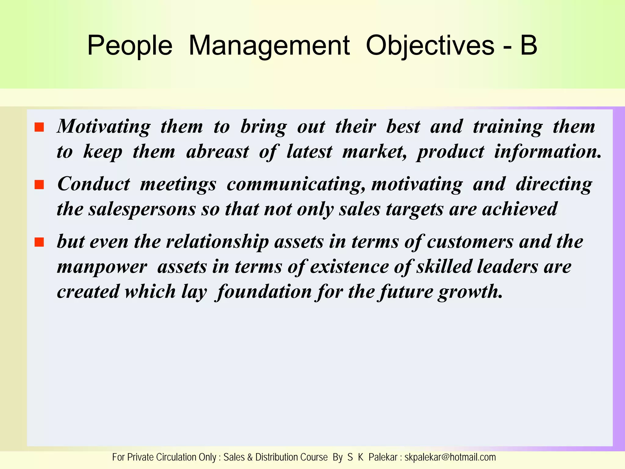 People Management Objectives - B


Motivating them to bring out their best and training them
to keep them abreast of latest market, product information.



Conduct meetings communicating, motivating and directing
the salespersons so that not only sales targets are achieved



but even the relationship assets in terms of customers and the
manpower assets in terms of existence of skilled leaders are
created which lay foundation for the future growth.

For Private Circulation Only : Sales & Distribution Course By S K Palekar : skpalekar@hotmail.com

 