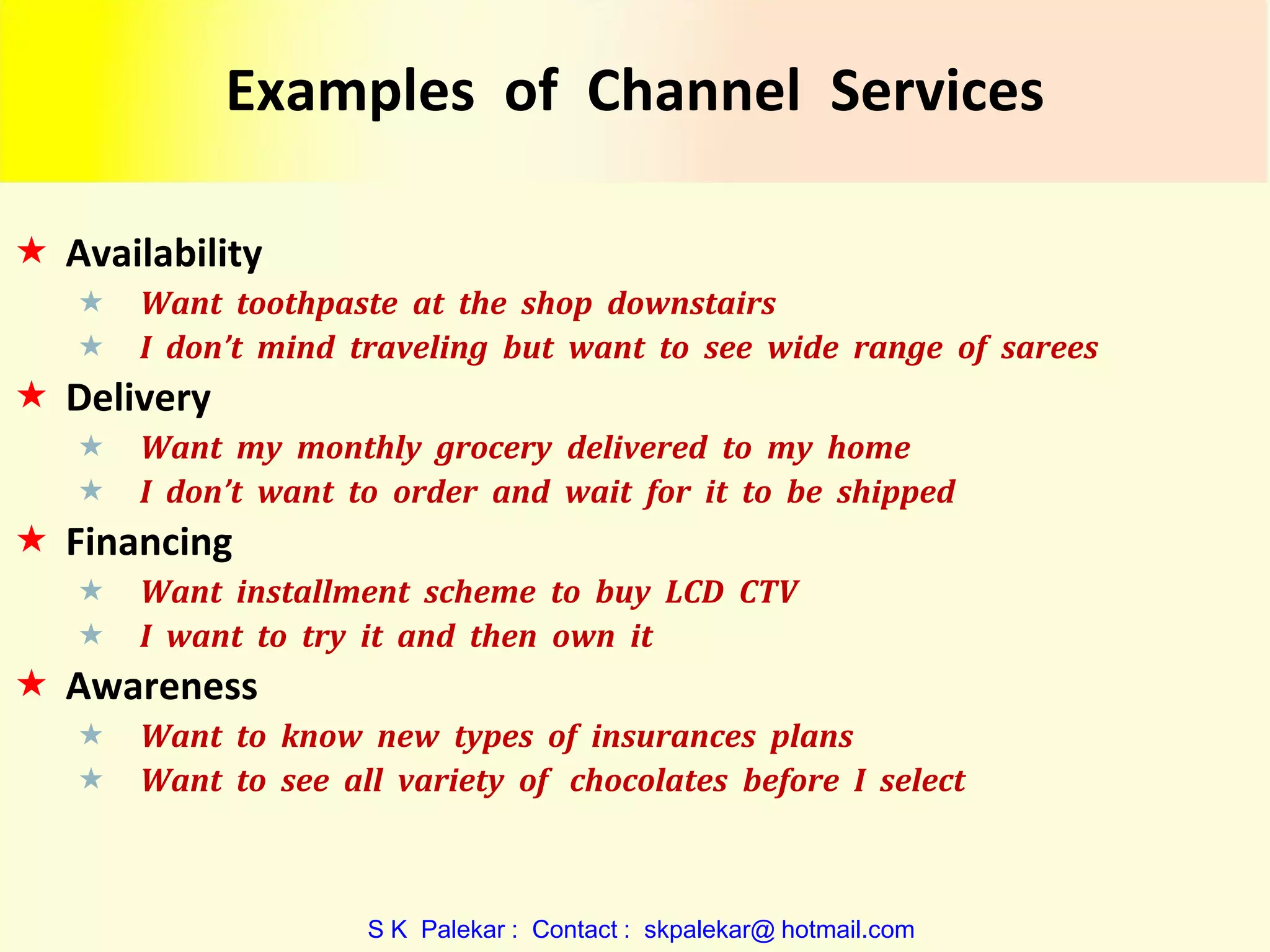 Examples of Channel Services
 Availability



Want toothpaste at the shop downstairs
I don’t mind traveling but want to see wide range of sarees

 Delivery



Want my monthly grocery delivered to my home
I don’t want to order and wait for it to be shipped

 Financing



Want installment scheme to buy LCD CTV
I want to try it and then own it

 Awareness



Want to know new types of insurances plans
Want to see all variety of chocolates before I select

S K Palekar : Contact : skpalekar@ hotmail.com

 