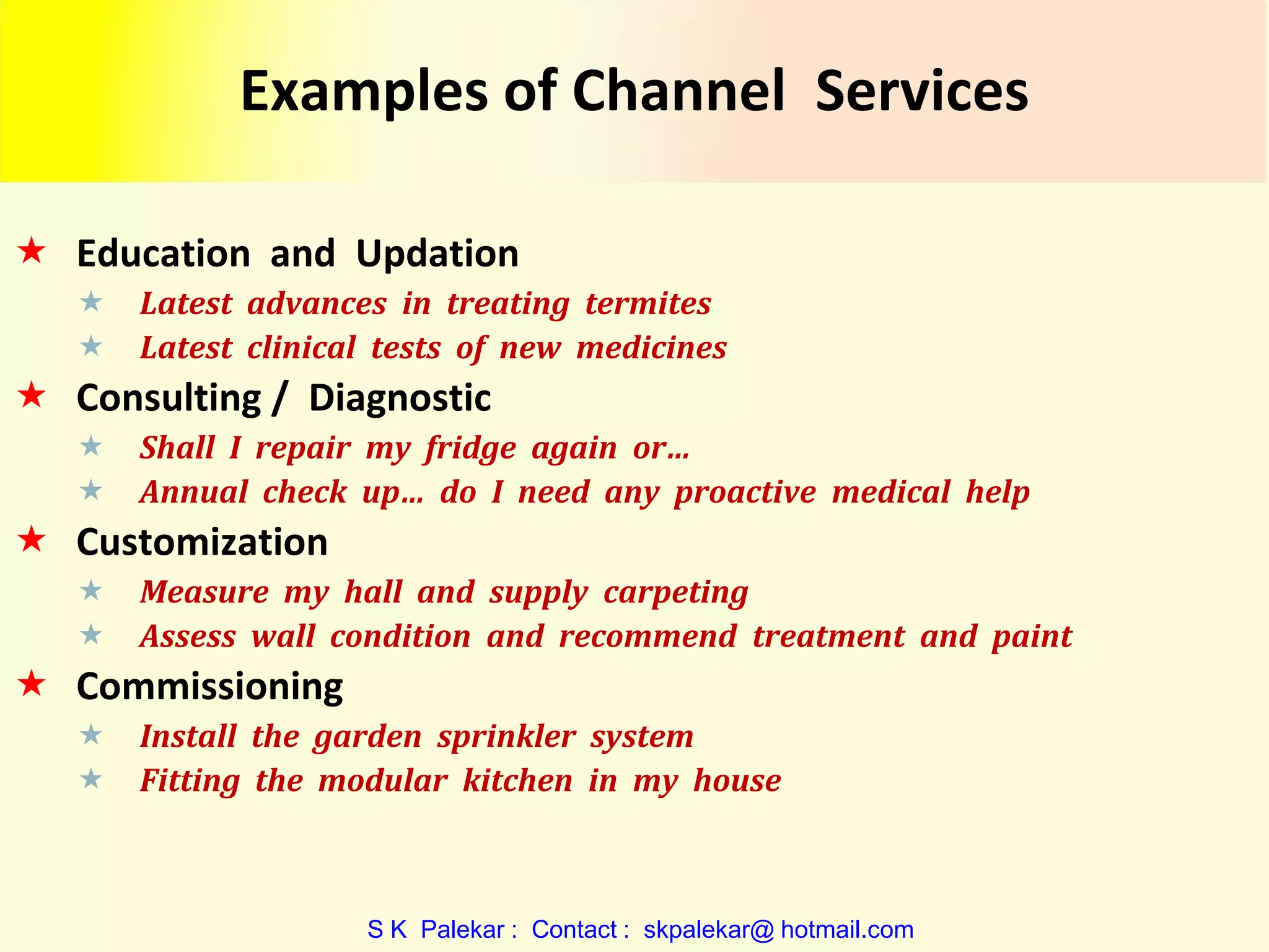 Examples of Channel Services
 Education and Updation



Latest advances in treating termites
Latest clinical tests of new medicines

 Consulting / Diagnostic



Shall I repair my fridge again or…
Annual check up… do I need any proactive medical help

 Customization



Measure my hall and supply carpeting
Assess wall condition and recommend treatment and paint

 Commissioning



Install the garden sprinkler system
Fitting the modular kitchen in my house

S K Palekar : Contact : skpalekar@ hotmail.com

 