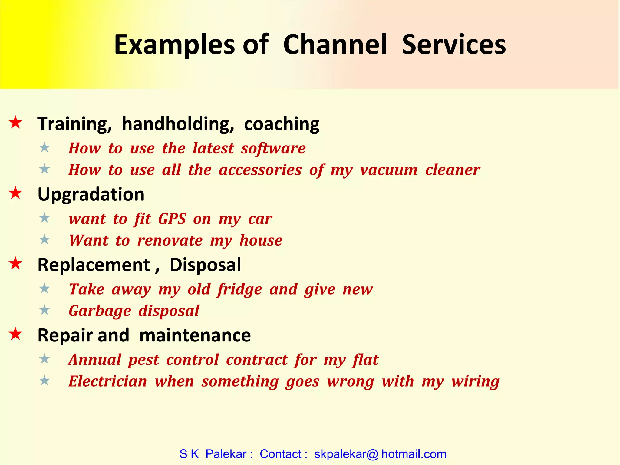 Examples of Channel Services
 Training, handholding, coaching



How to use the latest software
How to use all the accessories of my vacuum cleaner

 Upgradation



want to fit GPS on my car
Want to renovate my house

 Replacement , Disposal



Take away my old fridge and give new
Garbage disposal

 Repair and maintenance



Annual pest control contract for my flat
Electrician when something goes wrong with my wiring

S K Palekar : Contact : skpalekar@ hotmail.com

 