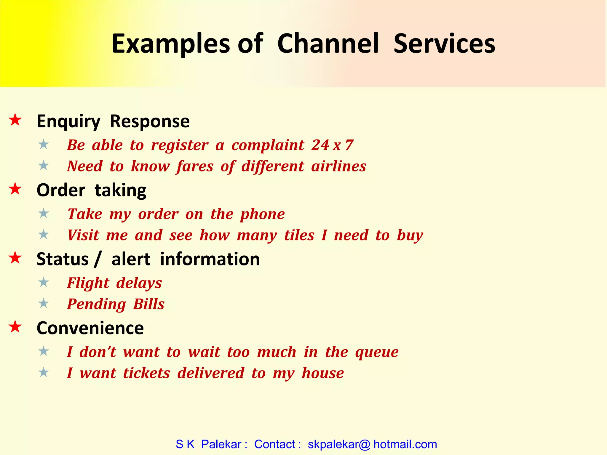 Examples of Channel Services
 Enquiry Response



Be able to register a complaint 24 x 7
Need to know fares of different airlines

 Order taking



Take my order on the phone
Visit me and see how many tiles I need to buy

 Status / alert information



Flight delays
Pending Bills

 Convenience



I don’t want to wait too much in the queue
I want tickets delivered to my house

S K Palekar : Contact : skpalekar@ hotmail.com

 
