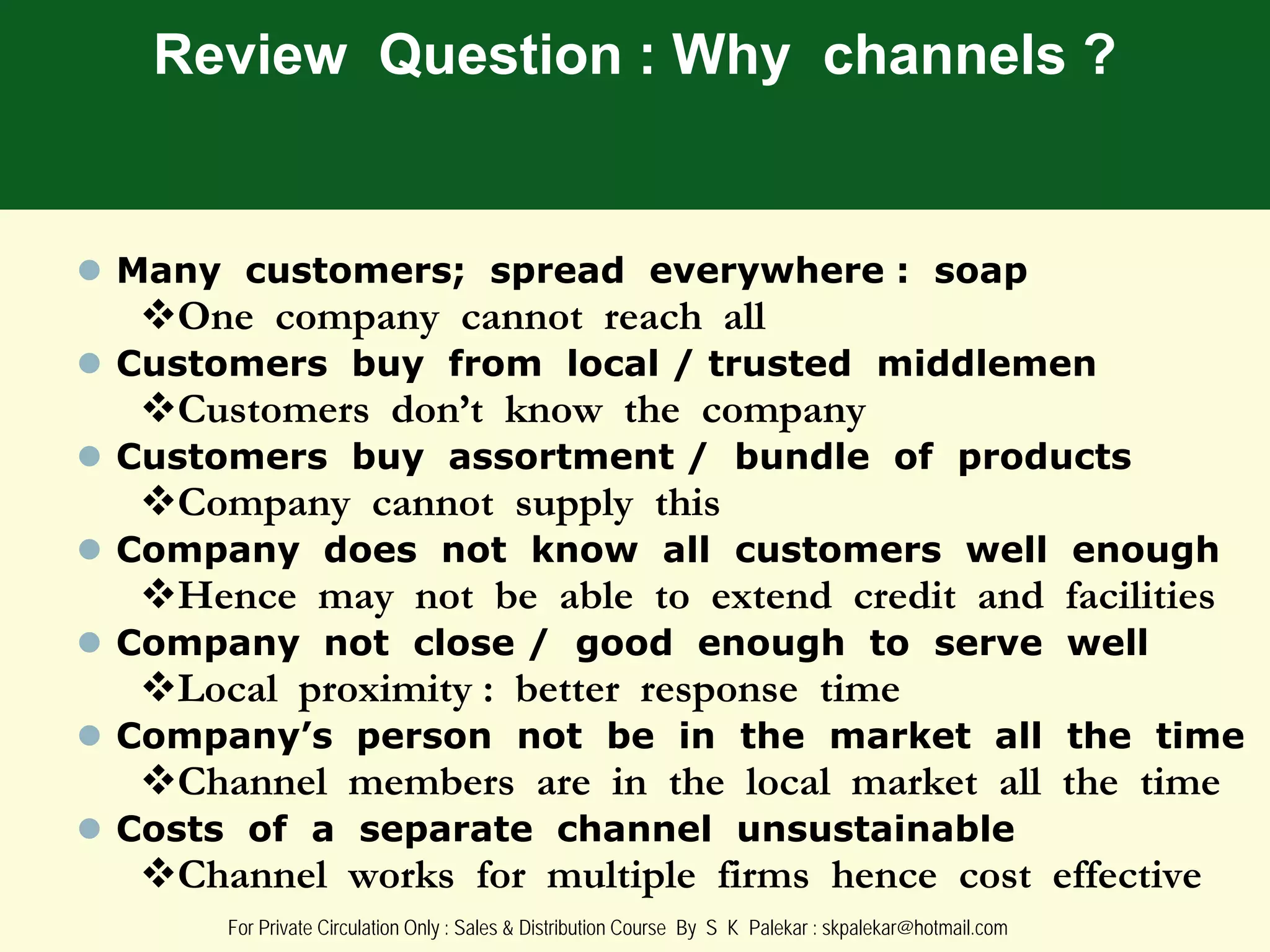 Review Question : Why channels ?

 Many customers; spread everywhere : soap

One company cannot reach all

 Customers buy from local / trusted middlemen

Customers don’t know the company

 Customers buy assortment / bundle of products

Company cannot supply this

 Company does not know all customers well enough

Hence may not be able to extend credit and facilities

 Company not close / good enough to serve well

Local proximity : better response time

 Company’s person not be in the market all the time

Channel members are in the local market all the time

 Costs of a separate channel unsustainable

Channel works for multiple firms hence cost effective
For Private Circulation Only : Sales & Distribution Course By S K Palekar : skpalekar@hotmail.com

 