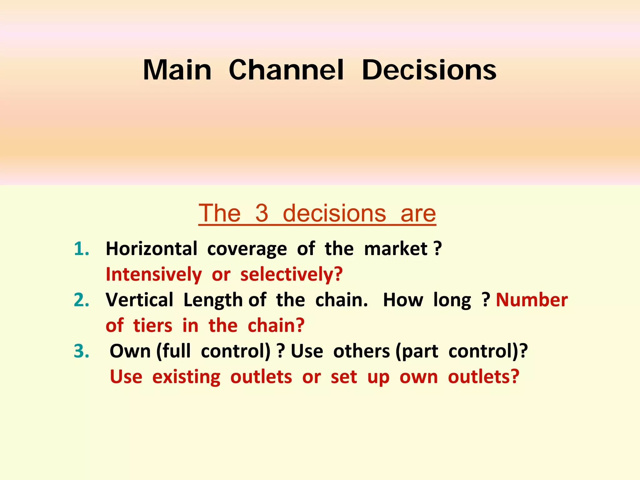 Main Channel Decisions

The 3 decisions are
1. Horizontal coverage of the market ?
Intensively or selectively?
2. Vertical Length of the chain. How long ? Number
of tiers in the chain?
3. Own (full control) ? Use others (part control)?
Use existing outlets or set up own outlets?

 