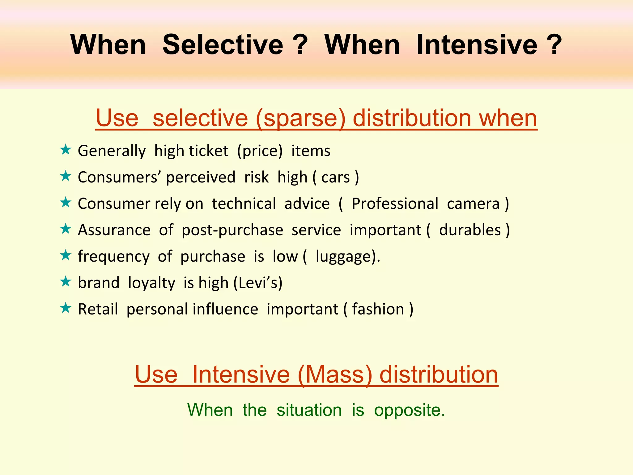 When Selective ? When Intensive ?
Use selective (sparse) distribution when
 Generally high ticket (price) items
 Consumers’ perceived risk high ( cars )
 Consumer rely on technical advice ( Professional camera )
 Assurance of post-purchase service important ( durables )
 frequency of purchase is low ( luggage).
 brand loyalty is high (Levi’s)
 Retail personal influence important ( fashion )

Use Intensive (Mass) distribution
When the situation is opposite.

 