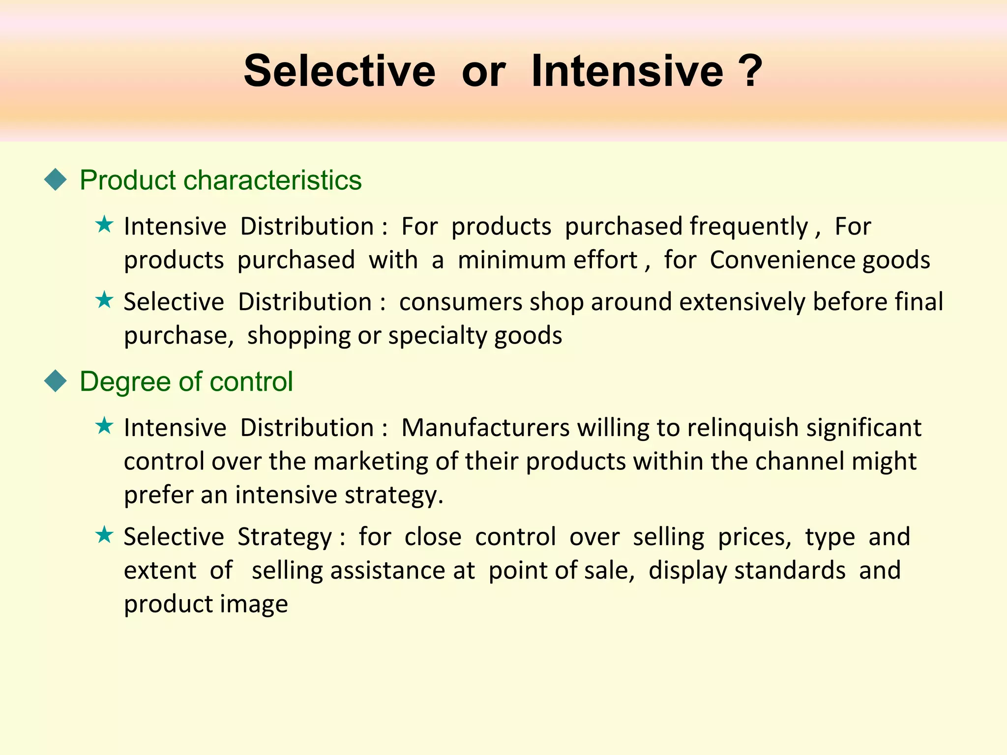 Selective or Intensive ?
 Product characteristics
 Intensive Distribution : For products purchased frequently , For
products purchased with a minimum effort , for Convenience goods
 Selective Distribution : consumers shop around extensively before final
purchase, shopping or specialty goods
 Degree of control
 Intensive Distribution : Manufacturers willing to relinquish significant
control over the marketing of their products within the channel might
prefer an intensive strategy.
 Selective Strategy : for close control over selling prices, type and
extent of selling assistance at point of sale, display standards and
product image

 