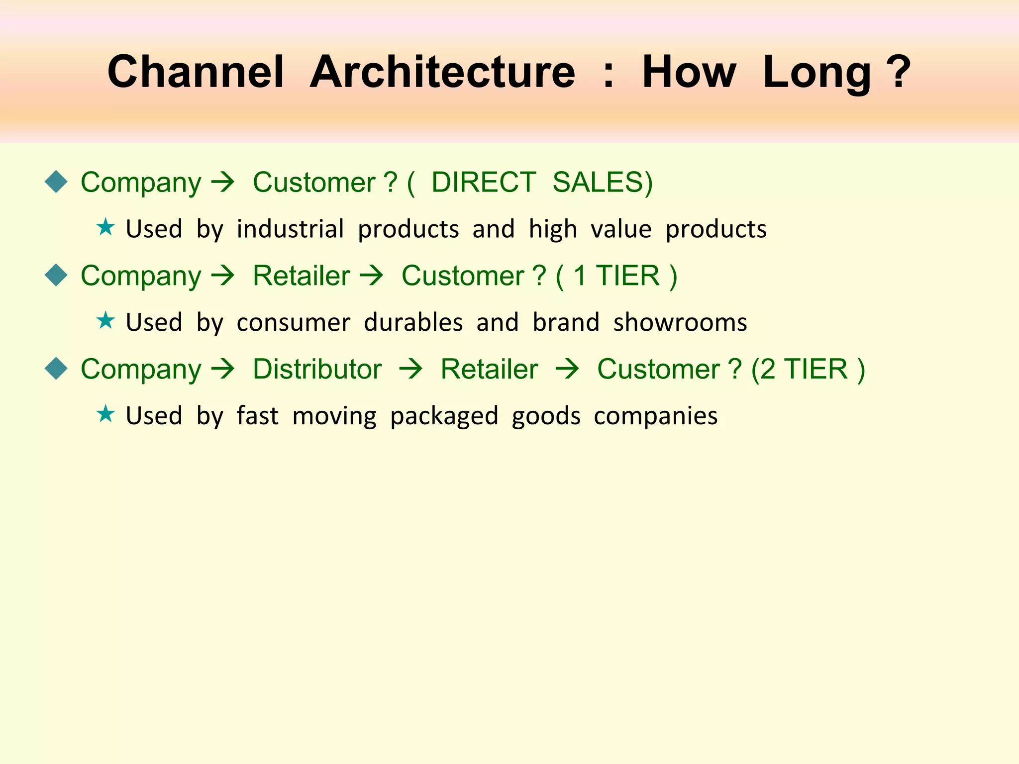 Channel Architecture : How Long ?
 Company  Customer ? ( DIRECT SALES)
 Used by industrial products and high value products
 Company  Retailer  Customer ? ( 1 TIER )
 Used by consumer durables and brand showrooms
 Company  Distributor  Retailer  Customer ? (2 TIER )
 Used by fast moving packaged goods companies

 