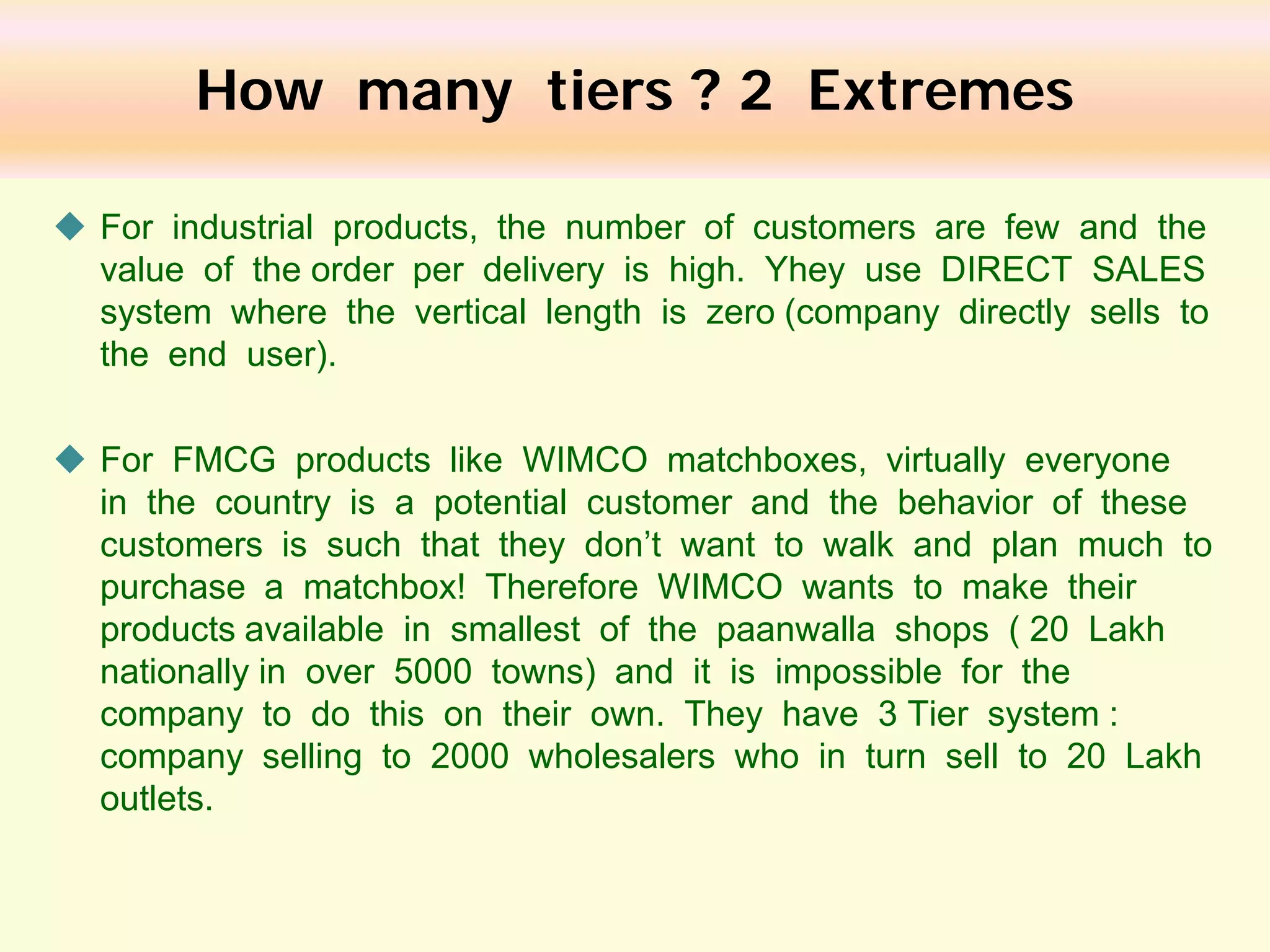 How many tiers ? 2 Extremes
 For industrial products, the number of customers are few and the
value of the order per delivery is high. Yhey use DIRECT SALES
system where the vertical length is zero (company directly sells to
the end user).
 For FMCG products like WIMCO matchboxes, virtually everyone
in the country is a potential customer and the behavior of these
customers is such that they don’t want to walk and plan much to
purchase a matchbox! Therefore WIMCO wants to make their
products available in smallest of the paanwalla shops ( 20 Lakh
nationally in over 5000 towns) and it is impossible for the
company to do this on their own. They have 3 Tier system :
company selling to 2000 wholesalers who in turn sell to 20 Lakh
outlets.

 