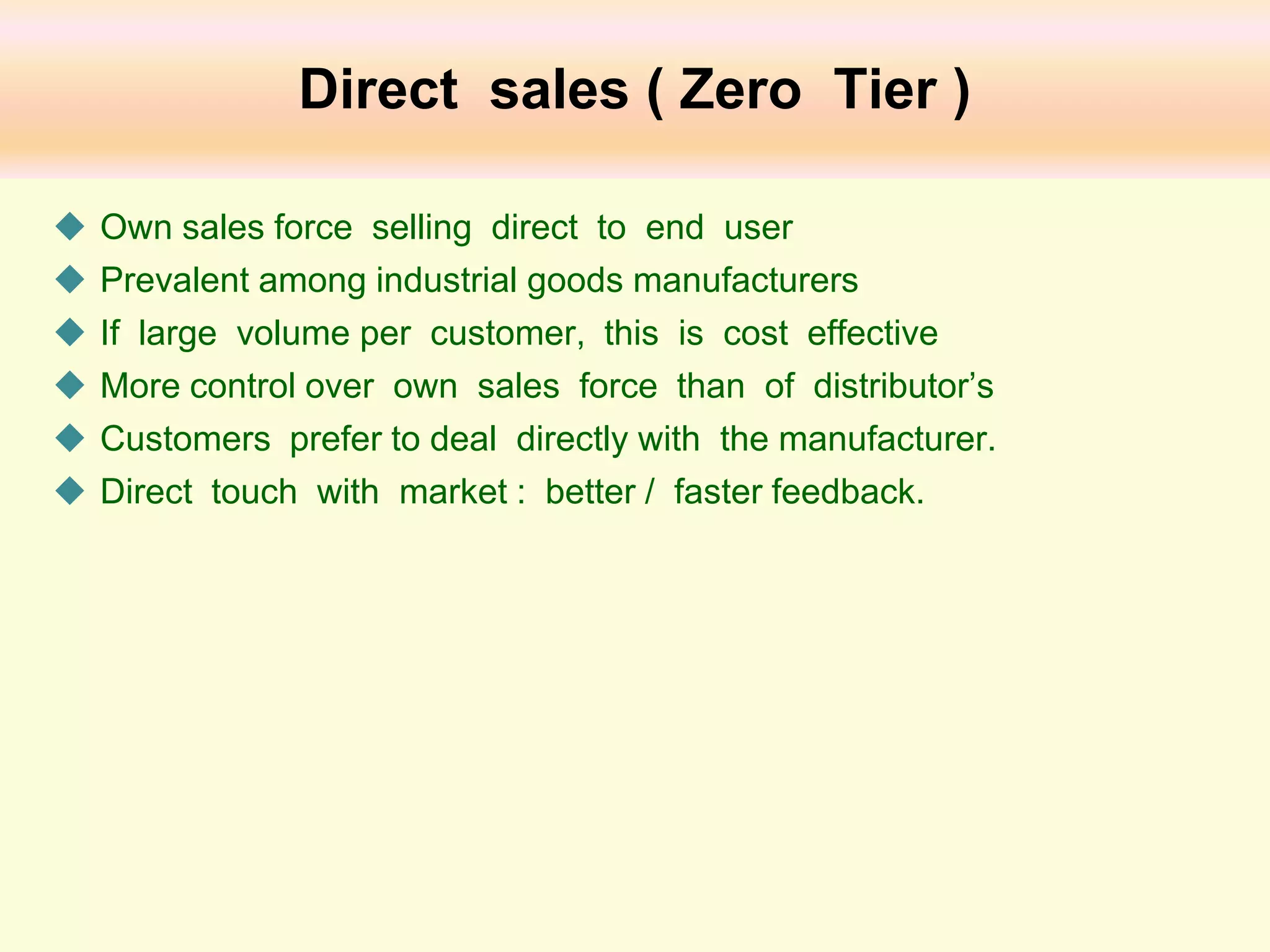Direct sales ( Zero Tier )







Own sales force selling direct to end user
Prevalent among industrial goods manufacturers
If large volume per customer, this is cost effective
More control over own sales force than of distributor’s
Customers prefer to deal directly with the manufacturer.
Direct touch with market : better / faster feedback.

 