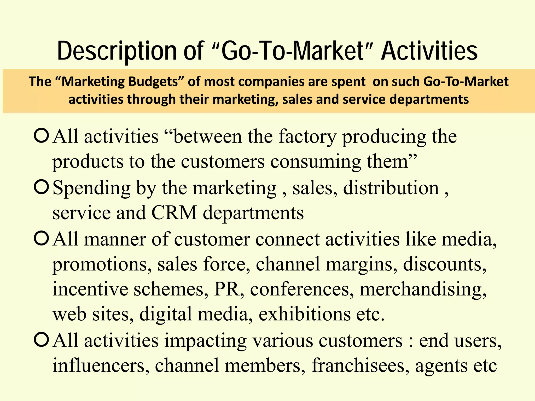 Description of “Go-To-Market” Activities
The “Marketing Budgets” of most companies are spent on such Go-To-Market
activities through their marketing, sales and service departments

All activities “between the factory producing the
products to the customers consuming them”
Spending by the marketing , sales, distribution ,
service and CRM departments
All manner of customer connect activities like media,
promotions, sales force, channel margins, discounts,
incentive schemes, PR, conferences, merchandising,
web sites, digital media, exhibitions etc.
All activities impacting various customers : end users,
influencers, channel members, franchisees, agents etc

 