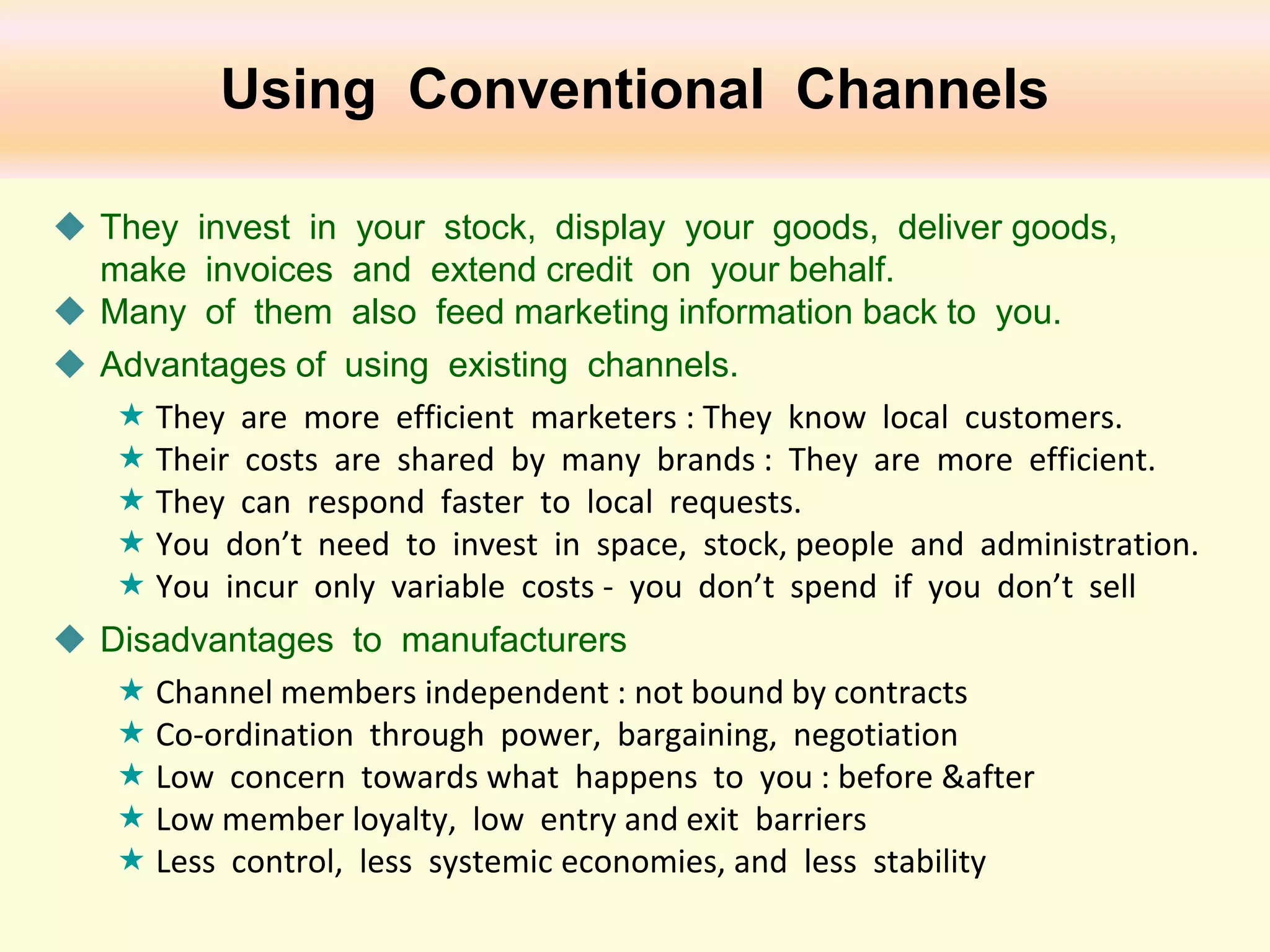 Using Conventional Channels
 They invest in your stock, display your goods, deliver goods,
make invoices and extend credit on your behalf.
 Many of them also feed marketing information back to you.
 Advantages of using existing channels.
 They are more efficient marketers : They know local customers.
 Their costs are shared by many brands : They are more efficient.
 They can respond faster to local requests.
 You don’t need to invest in space, stock, people and administration.
 You incur only variable costs - you don’t spend if you don’t sell
 Disadvantages to manufacturers
 Channel members independent : not bound by contracts
 Co-ordination through power, bargaining, negotiation
 Low concern towards what happens to you : before &after
 Low member loyalty, low entry and exit barriers
 Less control, less systemic economies, and less stability

 