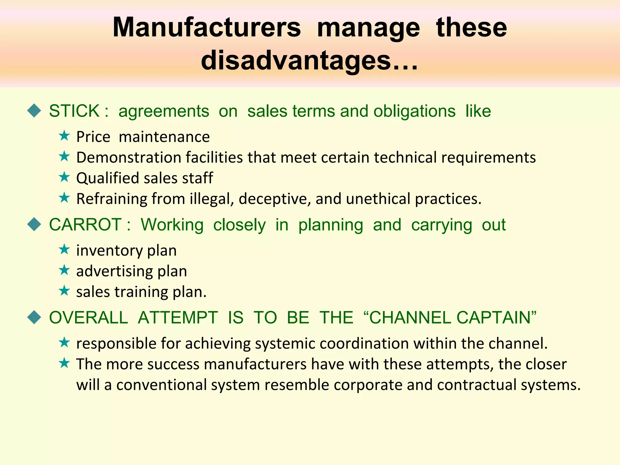 Manufacturers manage these
disadvantages…
 STICK : agreements on sales terms and obligations like
 Price maintenance
 Demonstration facilities that meet certain technical requirements
 Qualified sales staff
 Refraining from illegal, deceptive, and unethical practices.
 CARROT : Working closely in planning and carrying out
 inventory plan
 advertising plan
 sales training plan.
 OVERALL ATTEMPT IS TO BE THE “CHANNEL CAPTAIN”
 responsible for achieving systemic coordination within the channel.
 The more success manufacturers have with these attempts, the closer
will a conventional system resemble corporate and contractual systems.

 